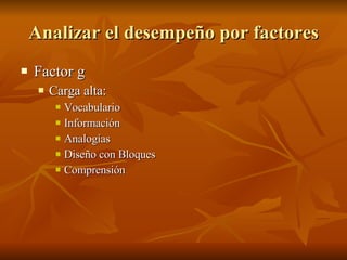 Analizar el desempeño por factores Factor g  Carga alta:  Vocabulario Información Analogías  Diseño con Bloques  Comprensión   