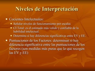 Niveles de Interpretación   Cocientes Intelectuales:  Señalar niveles de funcionamiento por escalas CI Total: es el estimado más valido y confiable de la habilidad intelectual. Determina si hay diferencias significativas entre EV y EE. Puntuaciones de los Factores: determinan si hay diferencia significativa entre las puntuaciones de los factores (son medidas más puras que lo que recogen las EV y EE) 