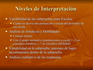 Niveles de Interpretación  Variabilidad de las subpruebas entre Escalas:  Cuanto se desvía una puntuación a escala del promedio de esa escala. Análisis de fortalezas y Debilidades Consigo mismo  Con el grupo normativo (puntuaciones a escala ≥ 13 se considera fortaleza, ≤ 7 se considera debilidad)  Variabilidad en la subprueba: patrones de logro inconsistentes dentro de la subprueba. Análisis cualitativo de las respuestas.  