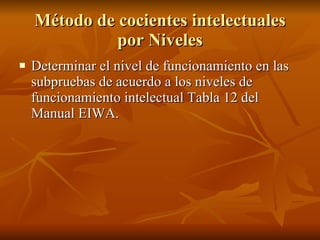 Método de cocientes intelectuales por Niveles Determinar el nivel de funcionamiento en las subpruebas de acuerdo a los niveles de funcionamiento intelectual Tabla 12 del Manual EIWA.  