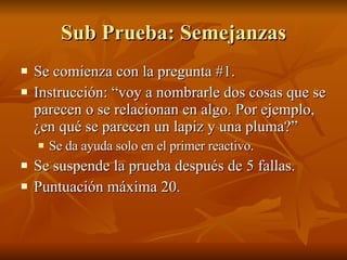 Sub Prueba: Semejanzas Se comienza con la pregunta #1. Instrucción: “voy a nombrarle dos cosas que se parecen o se relacionan en algo. Por ejemplo, ¿en qué se parecen un lapiz y una pluma?” Se da ayuda solo en el primer reactivo.  Se suspende la prueba después de 5 fallas.  Puntuación máxima 20. 
