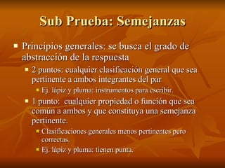 Sub Prueba: Semejanzas Principios generales: se busca el grado de abstracción de la respuesta 2 puntos: cualquier clasificación general que sea pertinente a ambos integrantes del par Ej. lápiz y pluma: instrumentos para escribir. 1 punto:  cualquier propiedad o función que sea común a ambos y que constituya una semejanza pertinente. Clasificaciones generales menos pertinentes pero correctas. Ej. lápiz y pluma: tienen punta. 