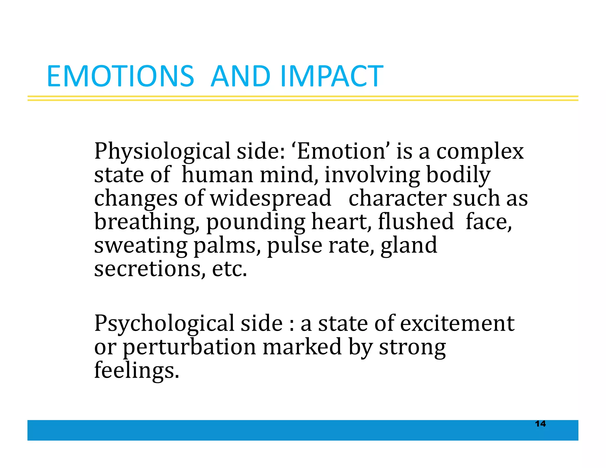 14
EMOTIONS AND IMPACT
Physiological side: ‘Emotion’ is a complex
state of human mind, involving bodily
changes of widespread character such as
breathing, pounding heart, flushed face,
sweating palms, pulse rate, gland
secretions, etc.
Psychological side : a state of excitement
or perturbation marked by strong
feelings.
 