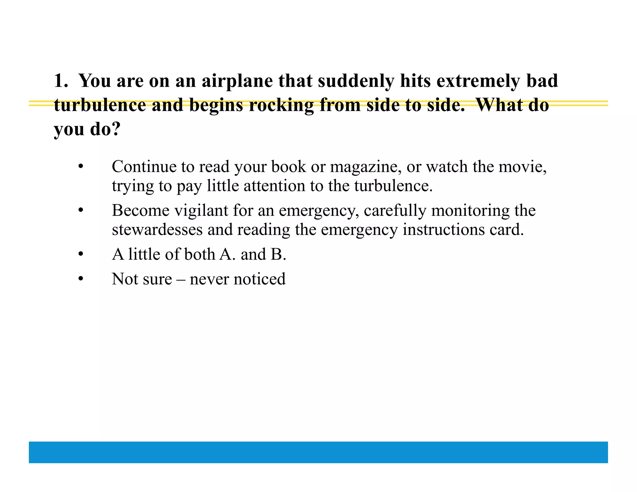 1. You are on an airplane that suddenly hits extremely bad
turbulence and begins rocking from side to side. What do
you do?
• Continue to read your book or magazine, or watch the movie,
trying to pay little attention to the turbulence.
• Become vigilant for an emergency, carefully monitoring the
stewardesses and reading the emergency instructions card.
• A little of both A. and B.
• Not sure – never noticed
 