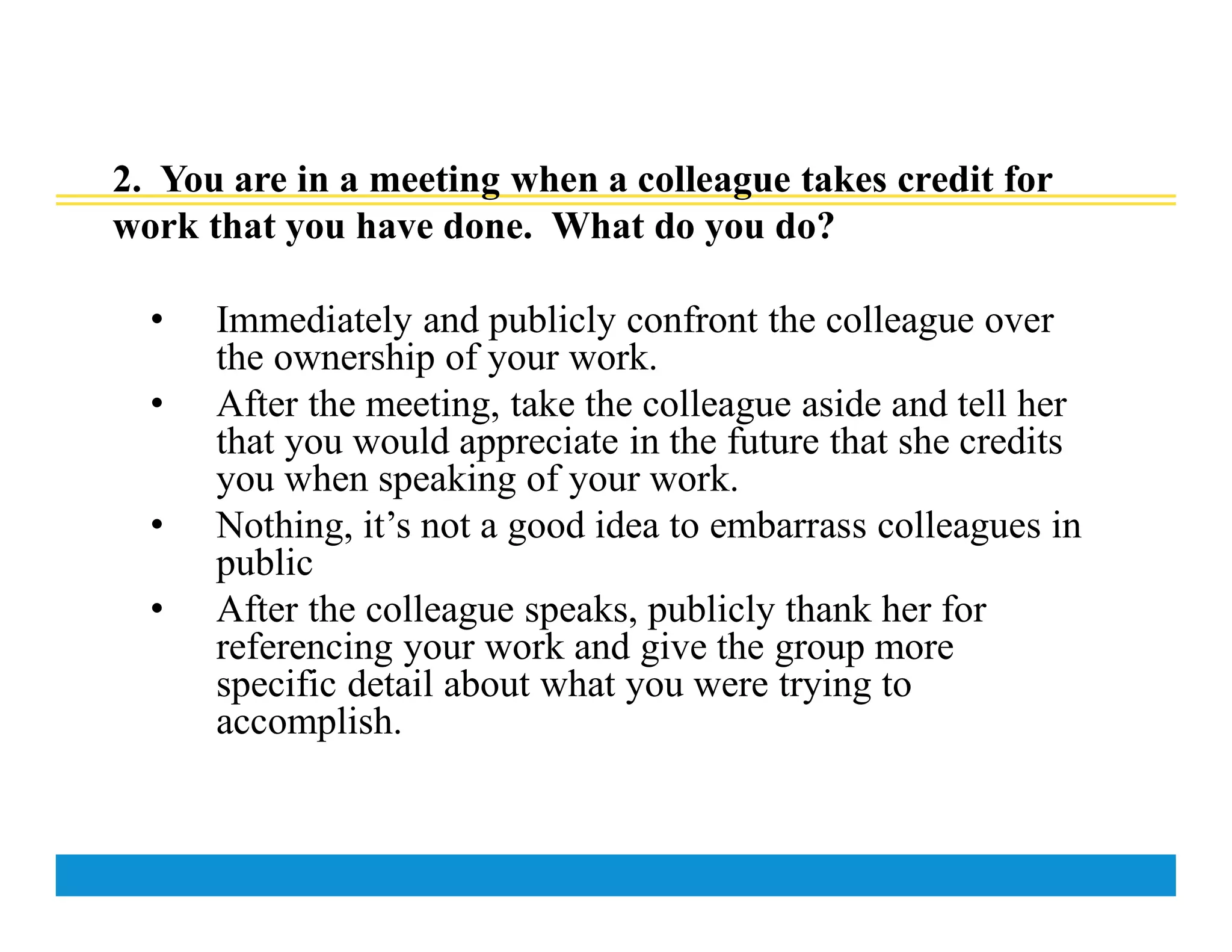 2. You are in a meeting when a colleague takes credit for
work that you have done. What do you do?
• Immediately and publicly confront the colleague over
the ownership of your work.
• After the meeting, take the colleague aside and tell her
that you would appreciate in the future that she credits
you when speaking of your work.
• Nothing, it’s not a good idea to embarrass colleagues in
public
• After the colleague speaks, publicly thank her for
referencing your work and give the group more
specific detail about what you were trying to
accomplish.
 