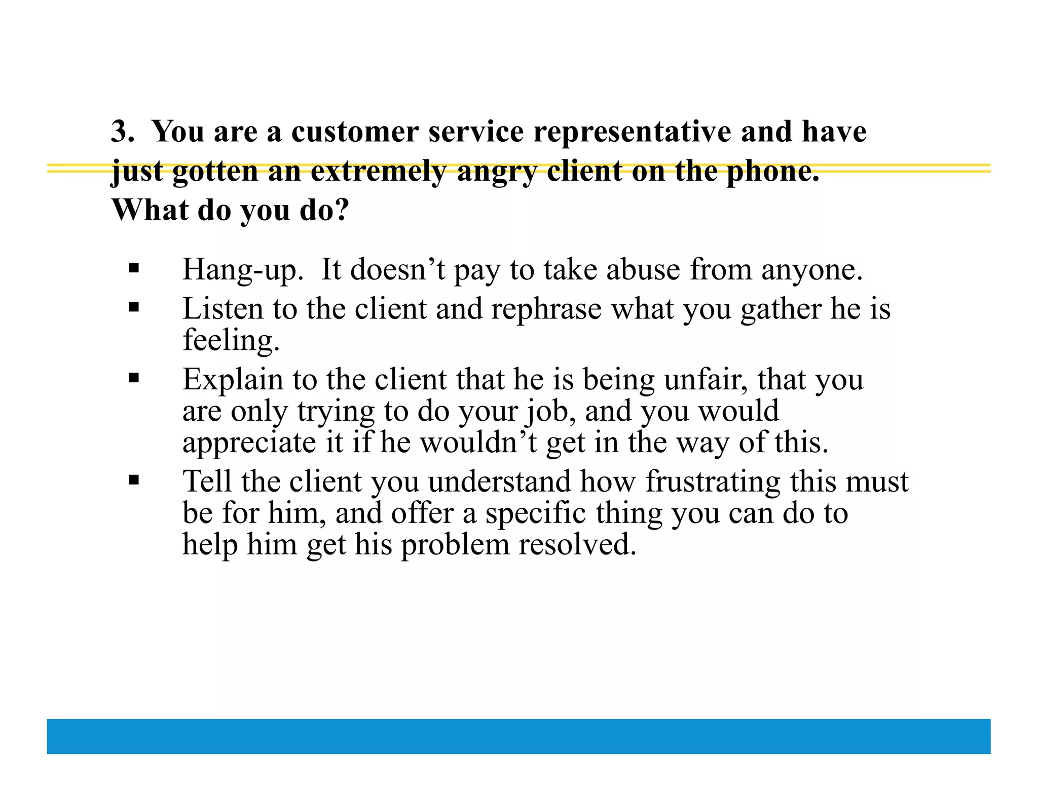 3. You are a customer service representative and have
just gotten an extremely angry client on the phone.
What do you do?
 Hang-up. It doesn’t pay to take abuse from anyone.
 Listen to the client and rephrase what you gather he is
feeling.
 Explain to the client that he is being unfair, that you
are only trying to do your job, and you would
appreciate it if he wouldn’t get in the way of this.
 Tell the client you understand how frustrating this must
be for him, and offer a specific thing you can do to
help him get his problem resolved.
 