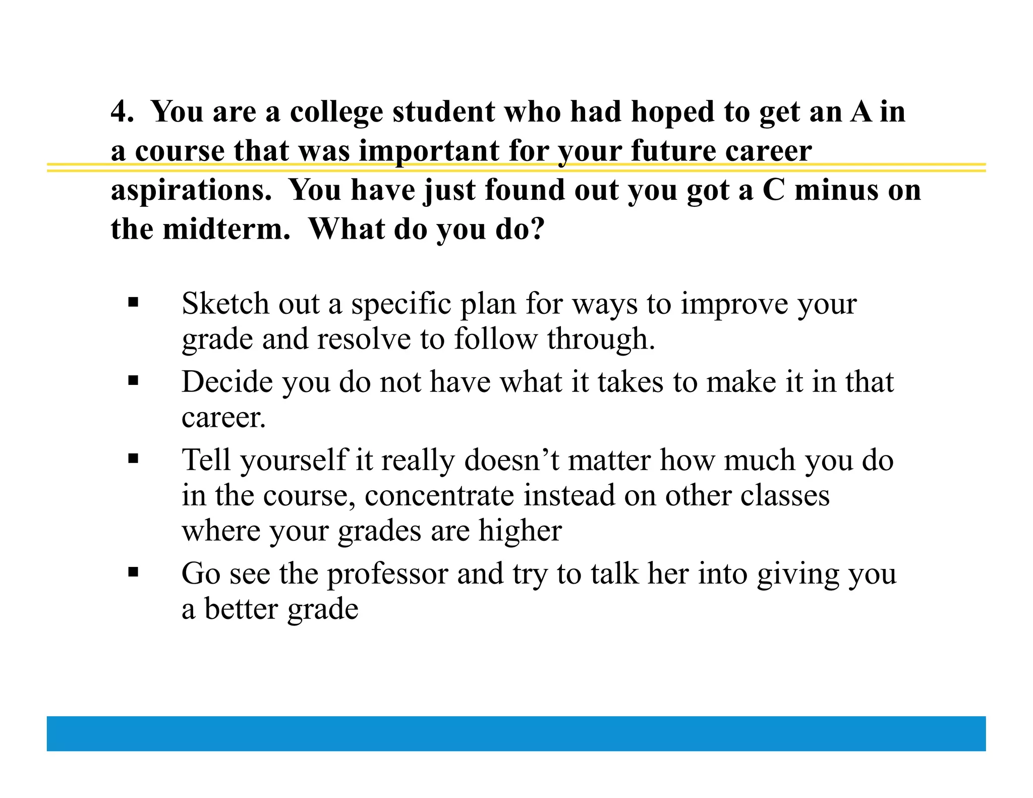 4. You are a college student who had hoped to get an A in
a course that was important for your future career
aspirations. You have just found out you got a C minus on
the midterm. What do you do?
 Sketch out a specific plan for ways to improve your
grade and resolve to follow through.
 Decide you do not have what it takes to make it in that
career.
 Tell yourself it really doesn’t matter how much you do
in the course, concentrate instead on other classes
where your grades are higher
 Go see the professor and try to talk her into giving you
a better grade
 