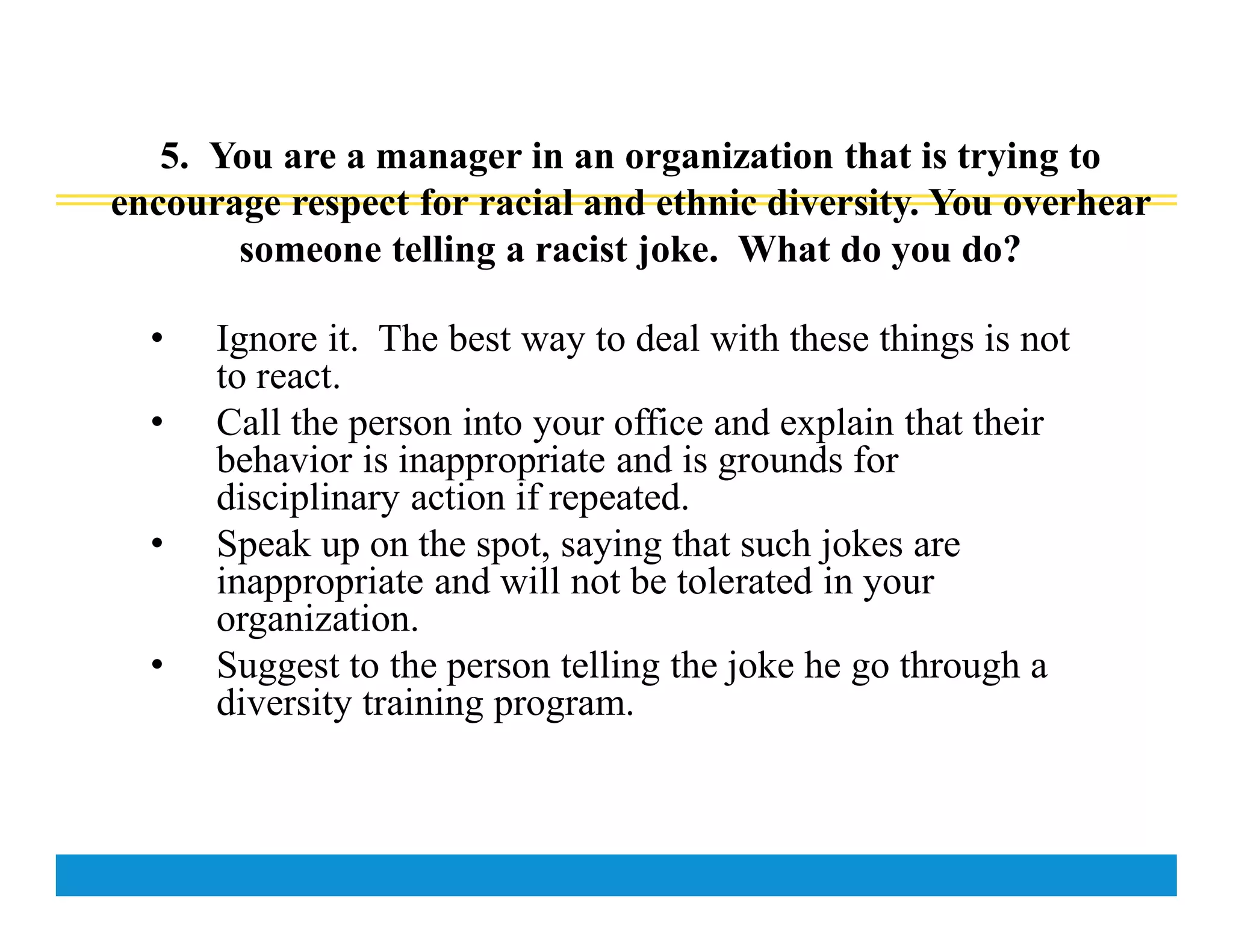 5. You are a manager in an organization that is trying to
encourage respect for racial and ethnic diversity. You overhear
someone telling a racist joke. What do you do?
• Ignore it. The best way to deal with these things is not
to react.
• Call the person into your office and explain that their
behavior is inappropriate and is grounds for
disciplinary action if repeated.
• Speak up on the spot, saying that such jokes are
inappropriate and will not be tolerated in your
organization.
• Suggest to the person telling the joke he go through a
diversity training program.
 