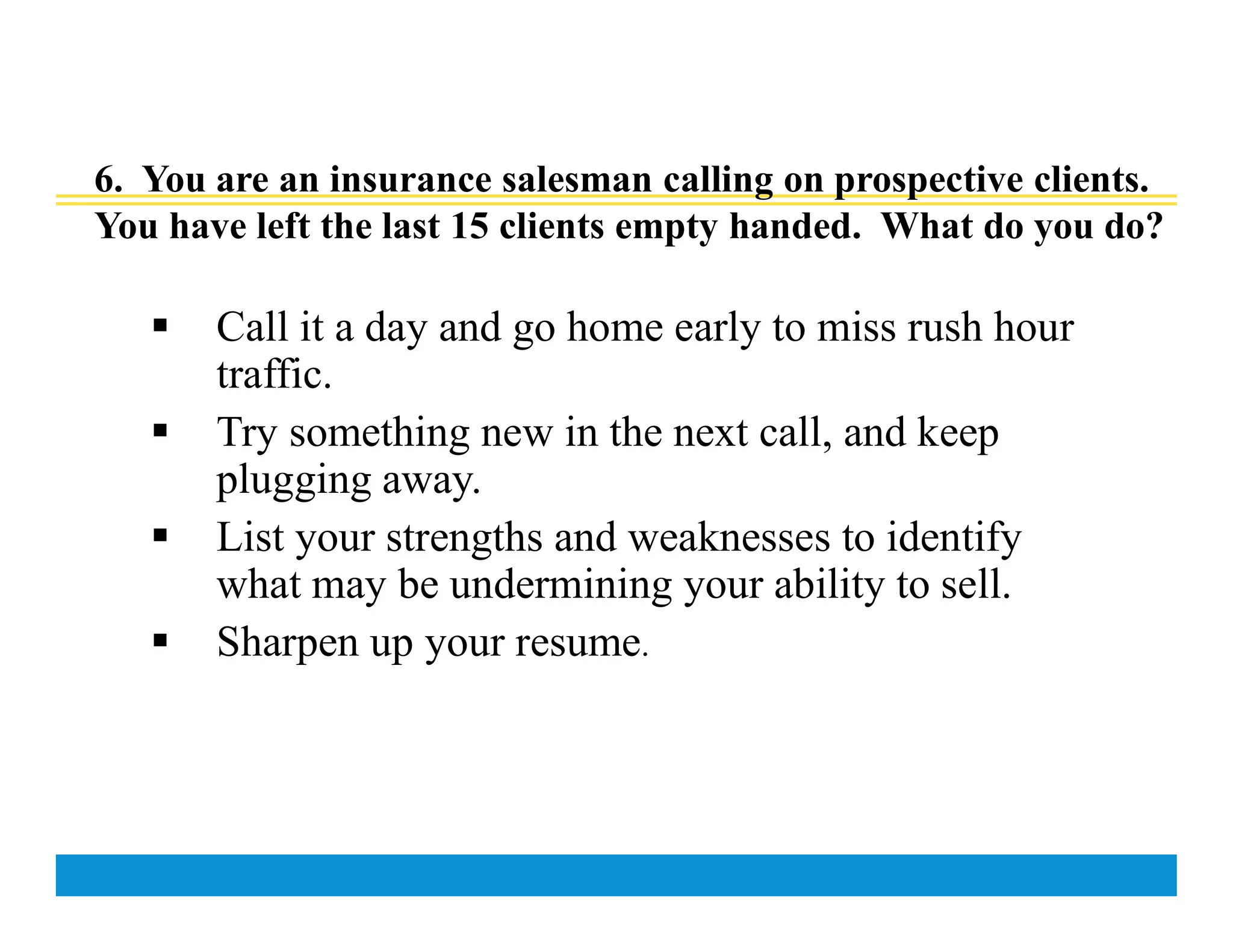 6. You are an insurance salesman calling on prospective clients.
You have left the last 15 clients empty handed. What do you do?
 Call it a day and go home early to miss rush hour
traffic.
 Try something new in the next call, and keep
plugging away.
 List your strengths and weaknesses to identify
what may be undermining your ability to sell.
 Sharpen up your resume.
 