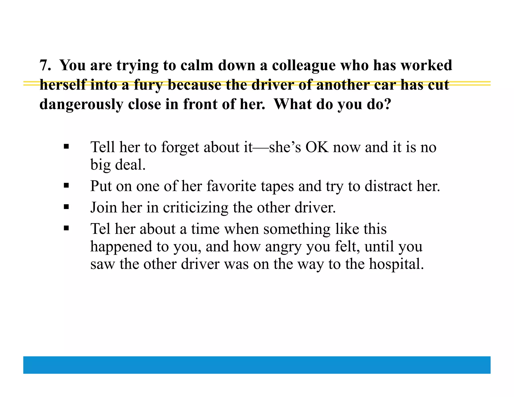 7. You are trying to calm down a colleague who has worked
herself into a fury because the driver of another car has cut
dangerously close in front of her. What do you do?
 Tell her to forget about it—she’s OK now and it is no
big deal.
 Put on one of her favorite tapes and try to distract her.
 Join her in criticizing the other driver.
 Tel her about a time when something like this
happened to you, and how angry you felt, until you
saw the other driver was on the way to the hospital.
 
