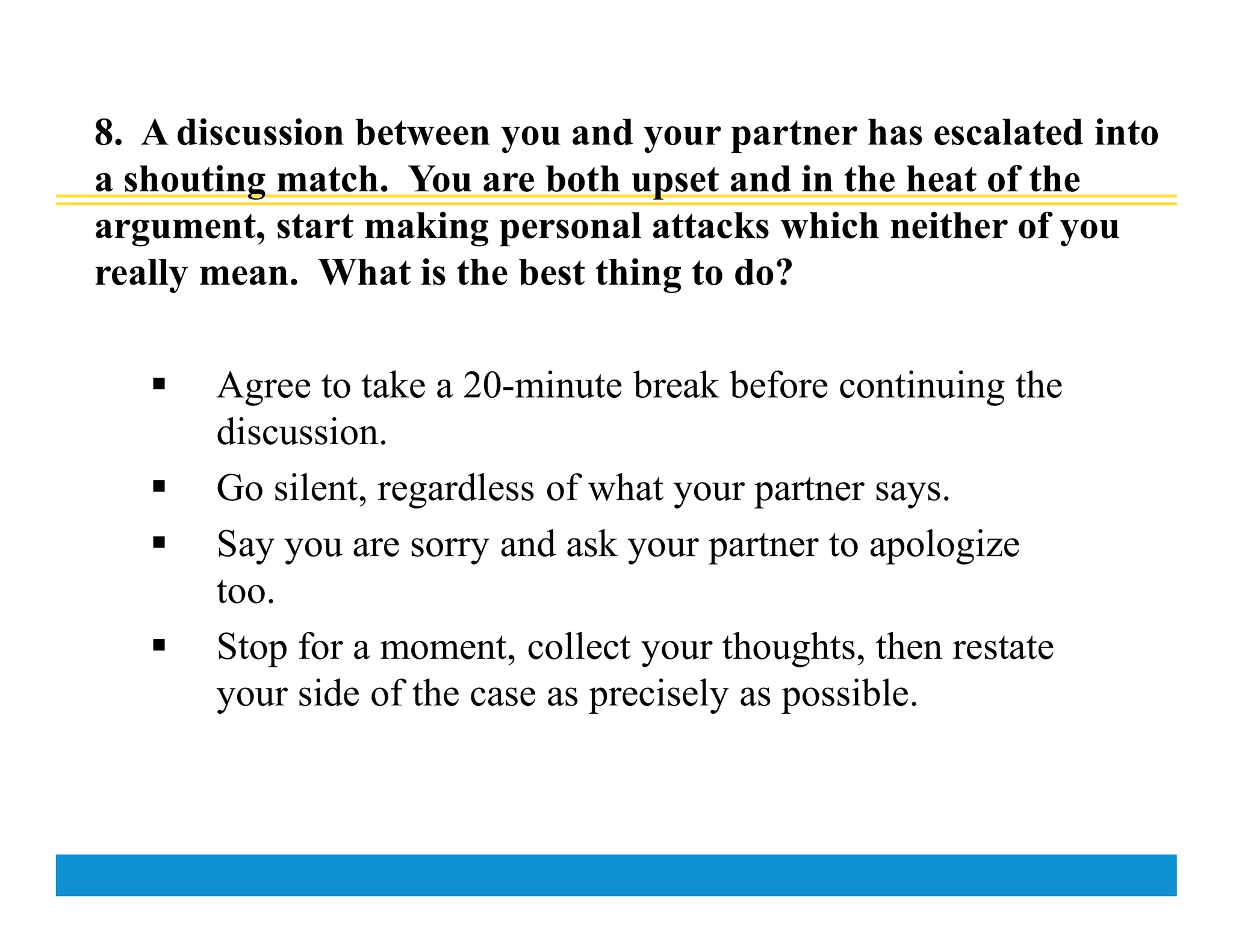 8. A discussion between you and your partner has escalated into
a shouting match. You are both upset and in the heat of the
argument, start making personal attacks which neither of you
really mean. What is the best thing to do?
 Agree to take a 20-minute break before continuing the
discussion.
 Go silent, regardless of what your partner says.
 Say you are sorry and ask your partner to apologize
too.
 Stop for a moment, collect your thoughts, then restate
your side of the case as precisely as possible.
 
