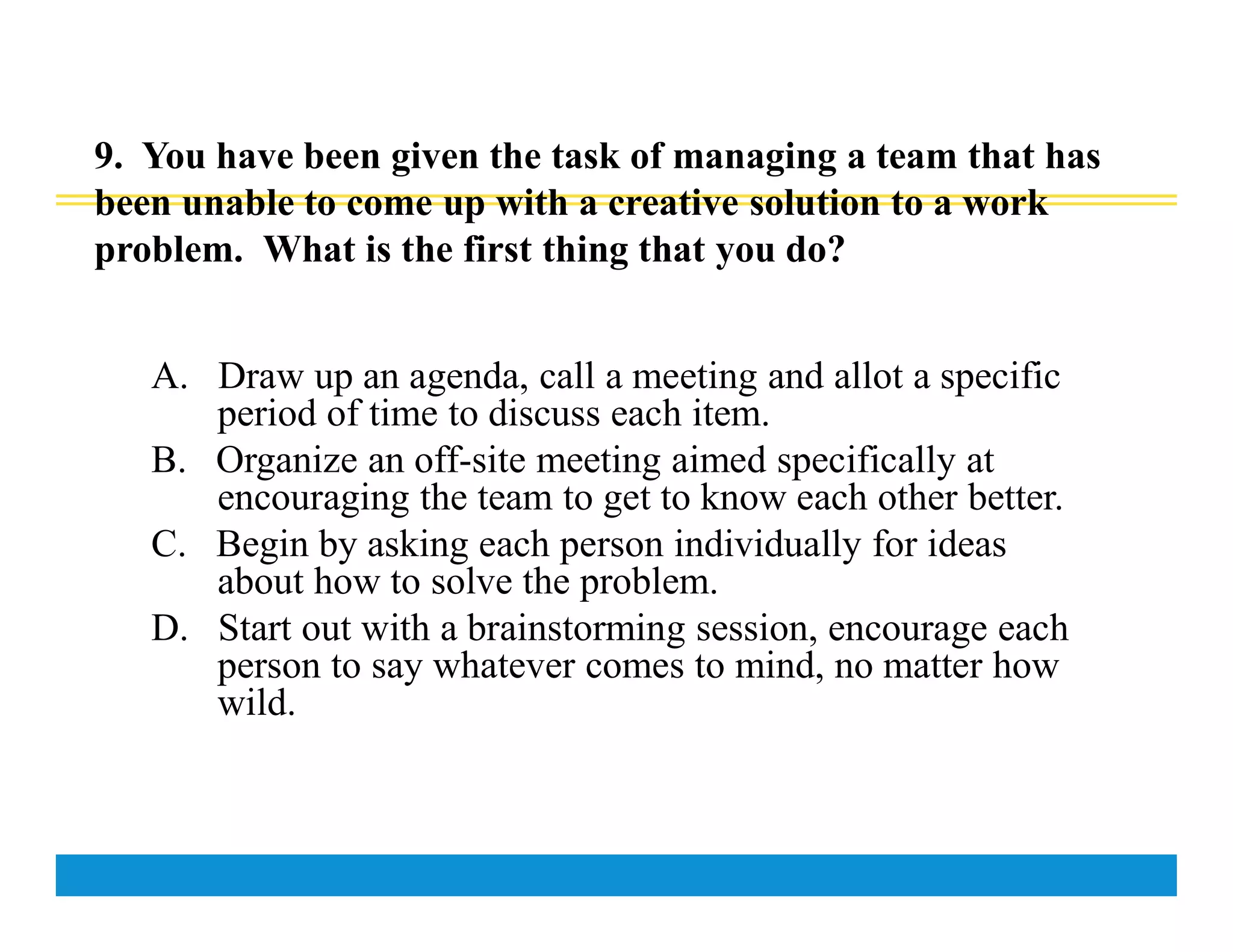 9. You have been given the task of managing a team that has
been unable to come up with a creative solution to a work
problem. What is the first thing that you do?
A. Draw up an agenda, call a meeting and allot a specific
period of time to discuss each item.
B. Organize an off-site meeting aimed specifically at
encouraging the team to get to know each other better.
C. Begin by asking each person individually for ideas
about how to solve the problem.
D. Start out with a brainstorming session, encourage each
person to say whatever comes to mind, no matter how
wild.
 