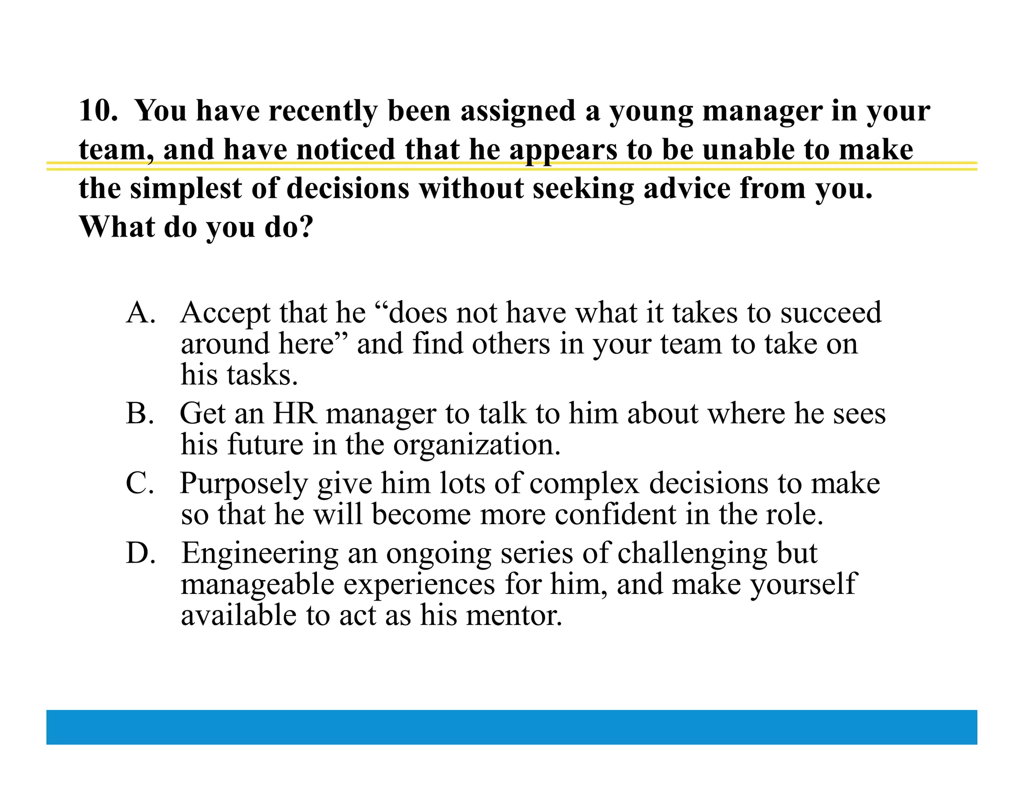 10. You have recently been assigned a young manager in your
team, and have noticed that he appears to be unable to make
the simplest of decisions without seeking advice from you.
What do you do?
A. Accept that he “does not have what it takes to succeed
around here” and find others in your team to take on
his tasks.
B. Get an HR manager to talk to him about where he sees
his future in the organization.
C. Purposely give him lots of complex decisions to make
so that he will become more confident in the role.
D. Engineering an ongoing series of challenging but
manageable experiences for him, and make yourself
available to act as his mentor.
 