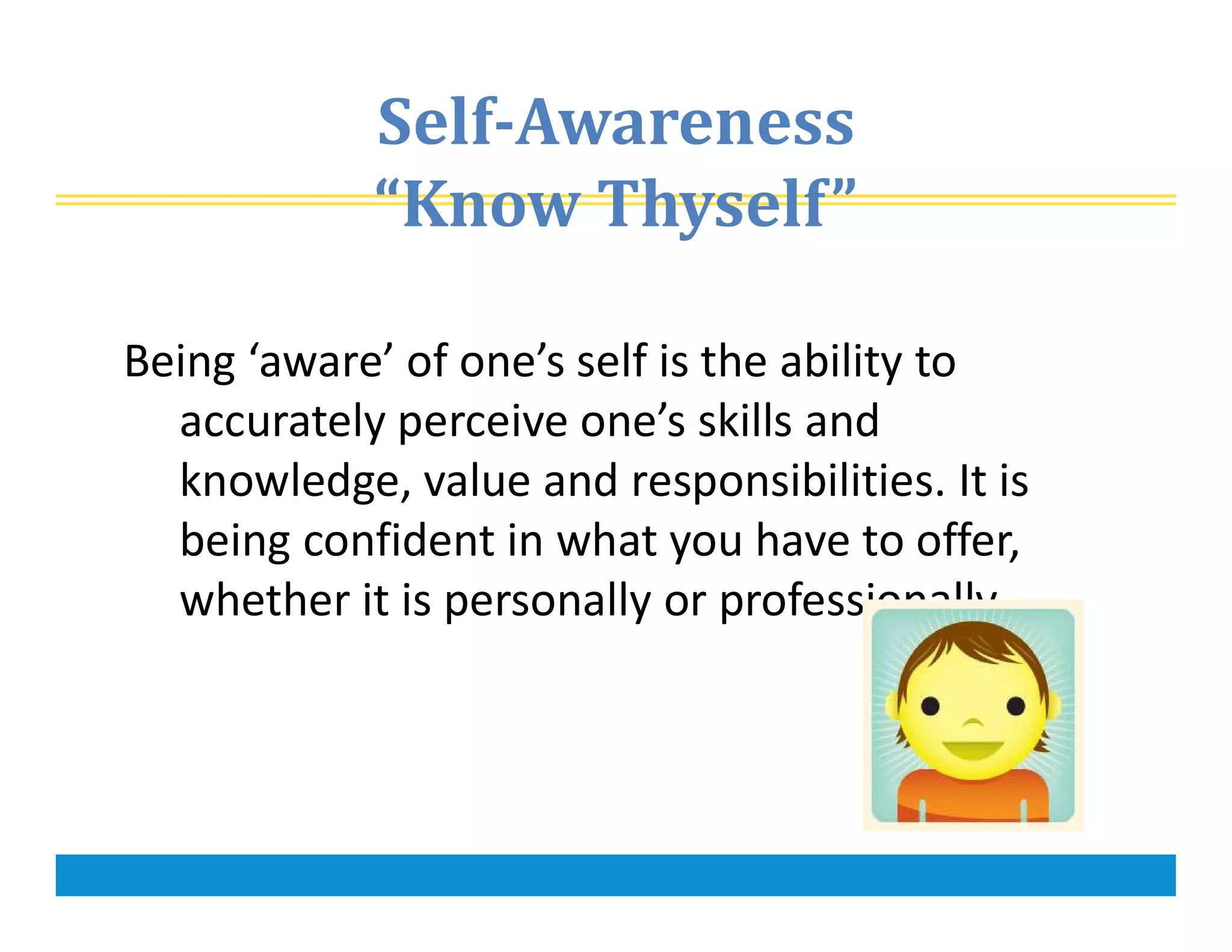 Self-Awareness
“Know Thyself”
Being ‘aware’ of one’s self is the ability to
accurately perceive one’s skills and
knowledge, value and responsibilities. It is
being confident in what you have to offer,
whether it is personally or professionally.
 
