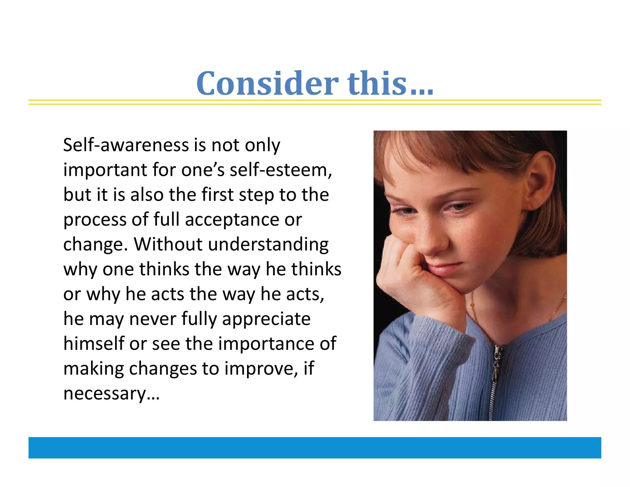 Consider this…
Self-awareness is not only
important for one’s self-esteem,
but it is also the first step to the
process of full acceptance or
change. Without understanding
why one thinks the way he thinks
or why he acts the way he acts,
he may never fully appreciate
himself or see the importance of
making changes to improve, if
necessary…
 
