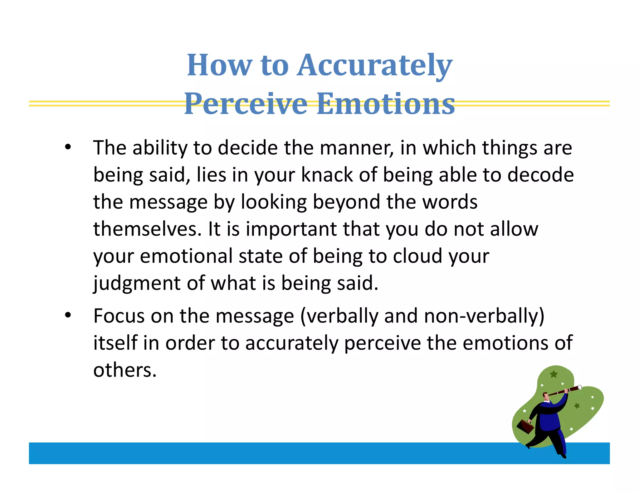 How to Accurately
Perceive Emotions
• The ability to decide the manner, in which things are
being said, lies in your knack of being able to decode
the message by looking beyond the words
themselves. It is important that you do not allow
your emotional state of being to cloud your
judgment of what is being said.
• Focus on the message (verbally and non-verbally)
itself in order to accurately perceive the emotions of
others.
 