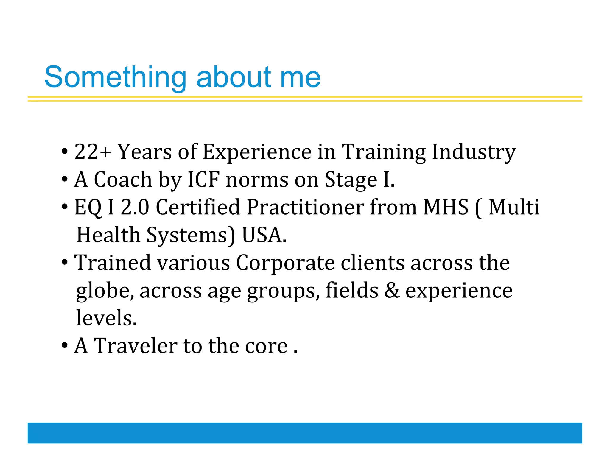 Something about me
• 22+ Years of Experience in Training Industry
• A Coach by ICF norms on Stage I.
• EQ I 2.0 Certified Practitioner from MHS ( Multi
Health Systems) USA.
• Trained various Corporate clients across the
globe, across age groups, fields & experience
levels.
• A Traveler to the core .
 
