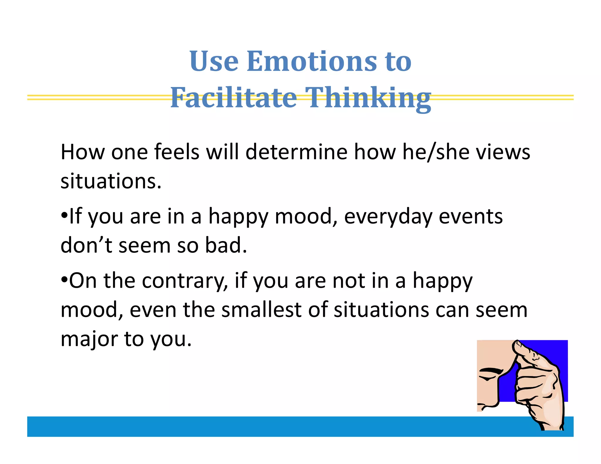 Use Emotions to
Facilitate Thinking
How one feels will determine how he/she views
situations.
•If you are in a happy mood, everyday events
don’t seem so bad.
•On the contrary, if you are not in a happy
mood, even the smallest of situations can seem
major to you.
 