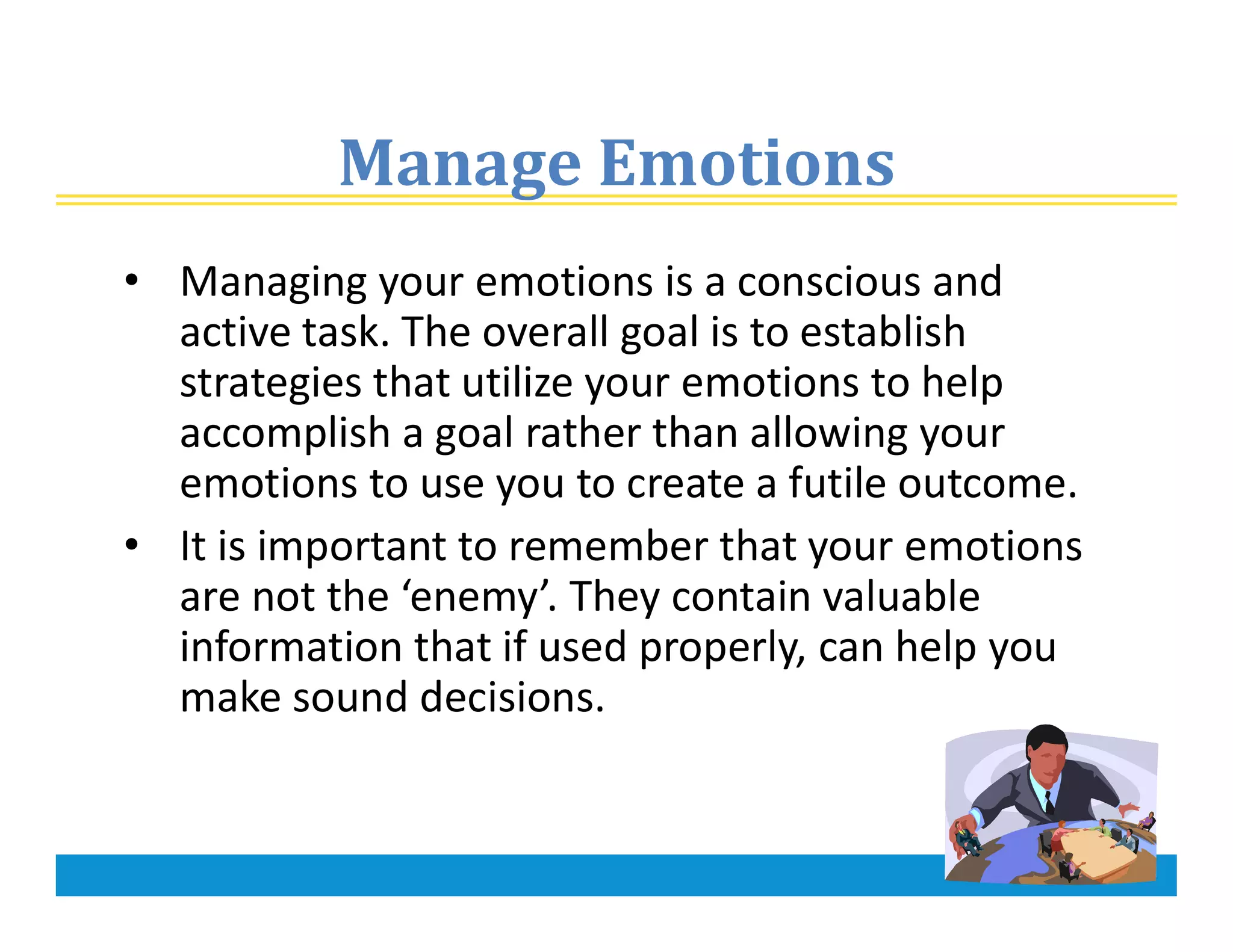 Manage Emotions
• Managing your emotions is a conscious and
active task. The overall goal is to establish
strategies that utilize your emotions to help
accomplish a goal rather than allowing your
emotions to use you to create a futile outcome.
• It is important to remember that your emotions
are not the ‘enemy’. They contain valuable
information that if used properly, can help you
make sound decisions.
 
