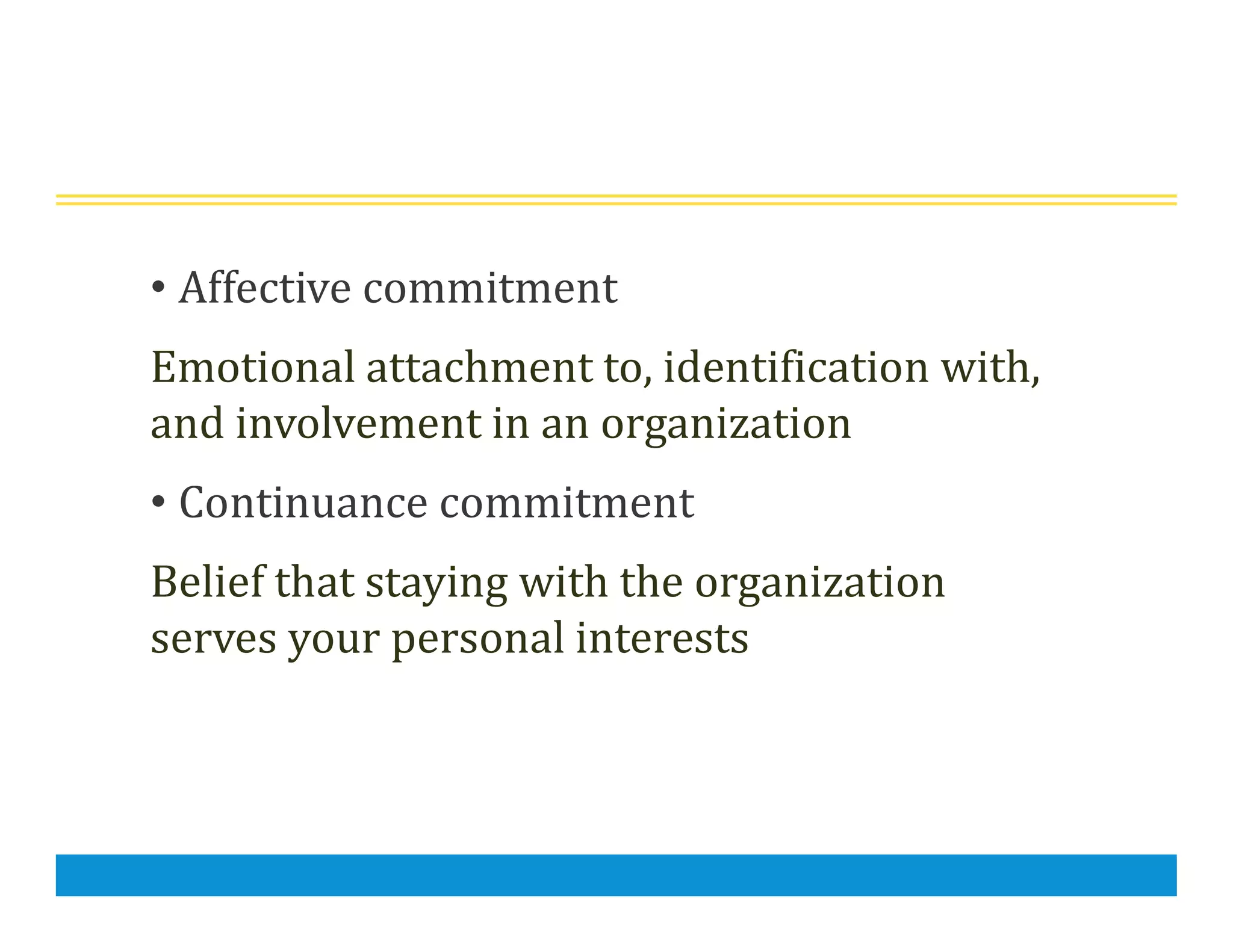 Organizational Commitment
• Affective commitment
Emotional attachment to, identification with,
and involvement in an organization
• Continuance commitment
Belief that staying with the organization
serves your personal interests
 