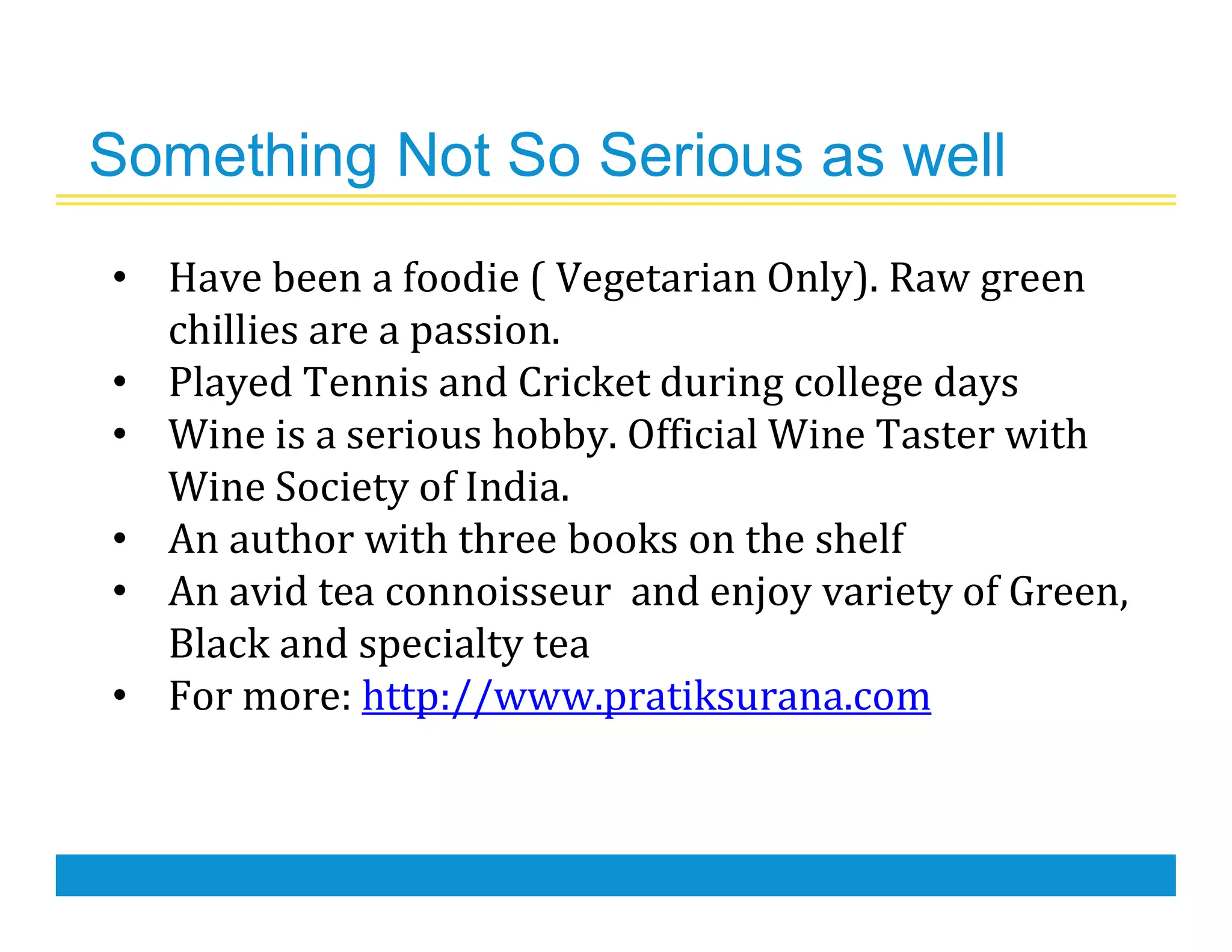 Something Not So Serious as well
• Have been a foodie ( Vegetarian Only). Raw green
chillies are a passion.
• Played Tennis and Cricket during college days
• Wine is a serious hobby. Official Wine Taster with
Wine Society of India.
• An author with three books on the shelf
• An avid tea connoisseur and enjoy variety of Green,
Black and specialty tea
• For more: http://www.pratiksurana.com
 