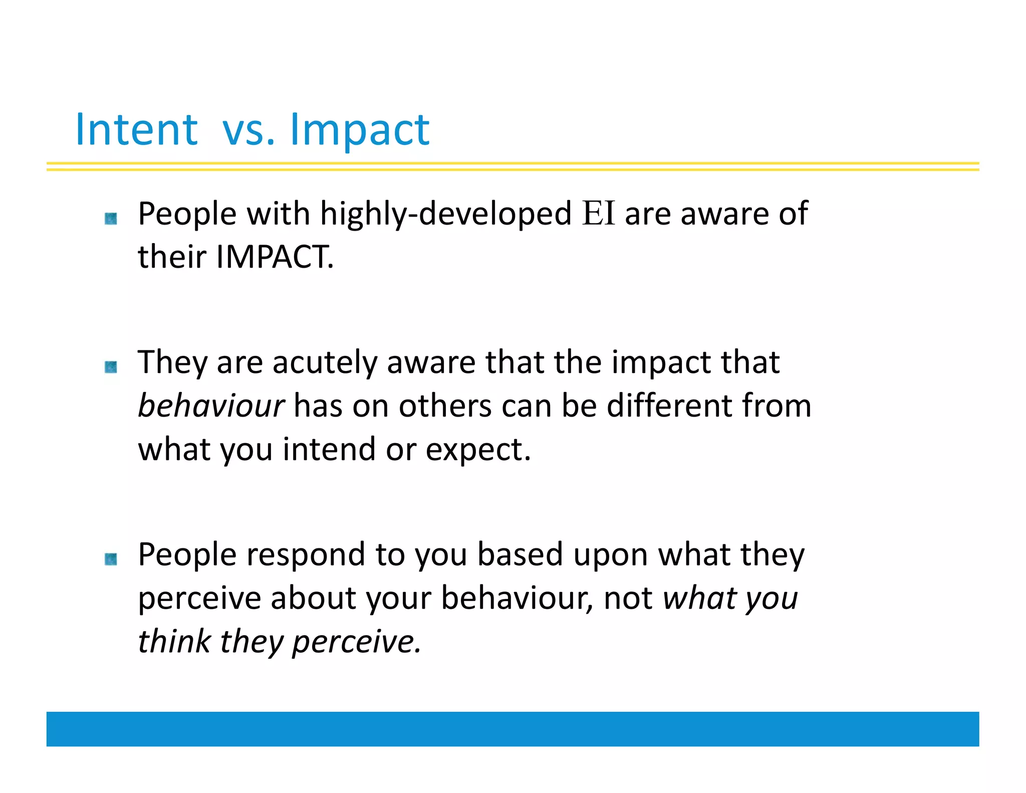 Intent vs. Impact
People with highly-developed EI are aware of
their IMPACT.
They are acutely aware that the impact that
behaviour has on others can be different from
what you intend or expect.
People respond to you based upon what they
perceive about your behaviour, not what you
think they perceive.
 