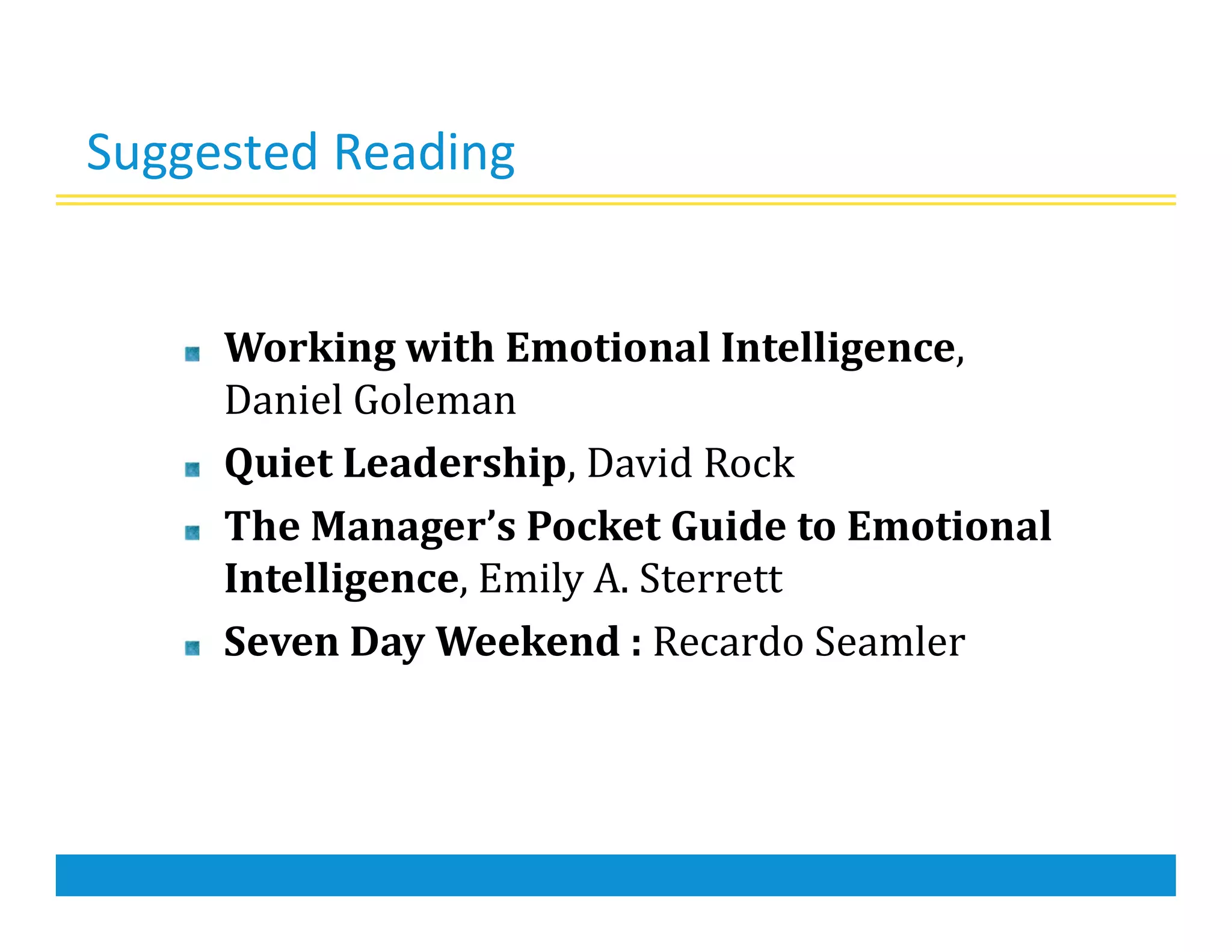 Suggested Reading
Working with Emotional Intelligence,
Daniel Goleman
Quiet Leadership, David Rock
The Manager’s Pocket Guide to Emotional
Intelligence, Emily A. Sterrett
Seven Day Weekend : Recardo Seamler
 