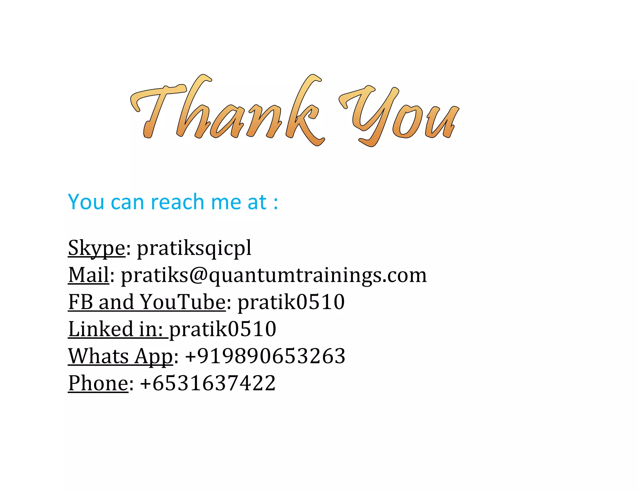 You can reach me at :
Skype: pratiksqicpl
Mail: pratiks@quantumtrainings.com
FB and YouTube: pratik0510
Linked in: pratik0510
Whats App: +919890653263
Phone: +6531637422
 