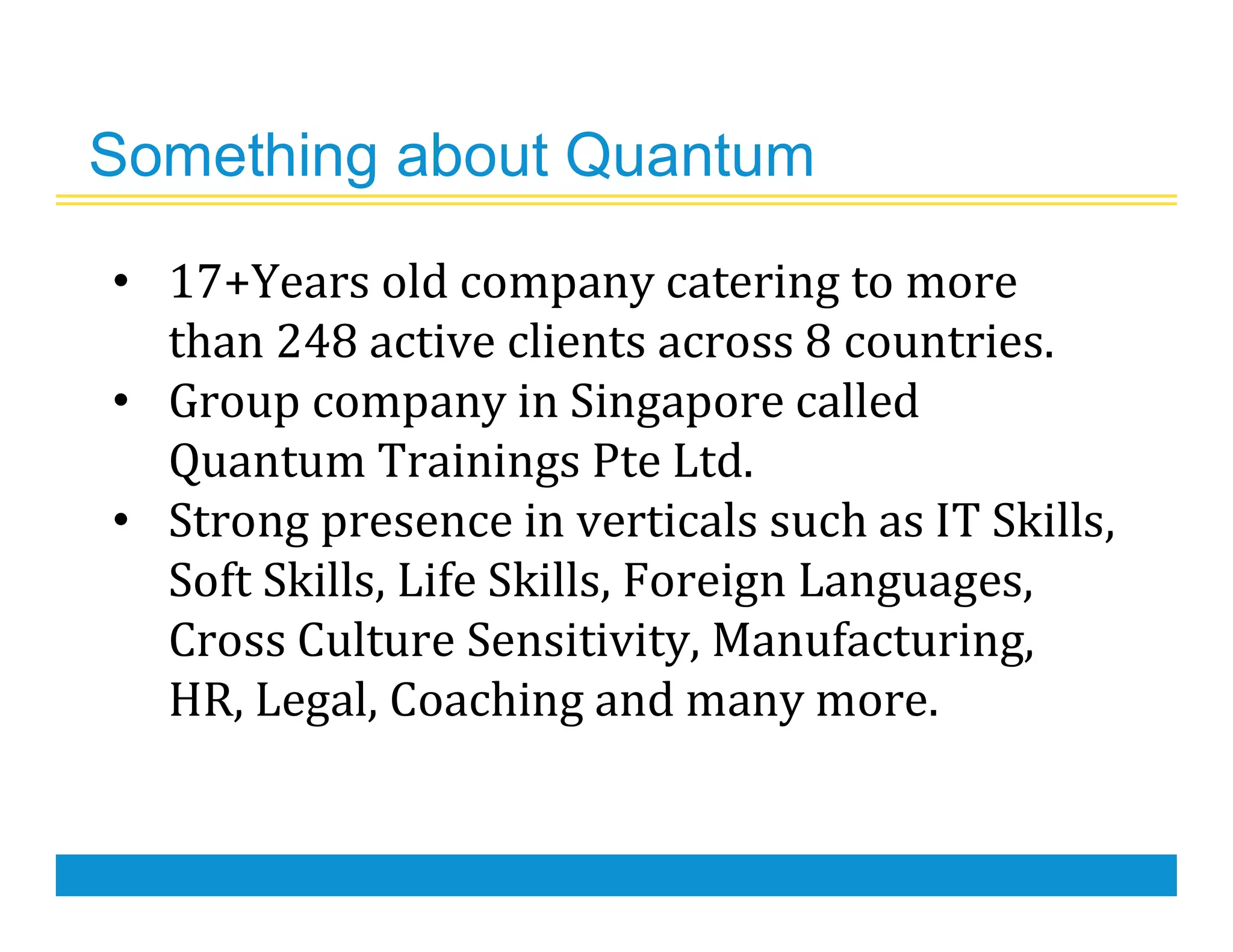 Something about Quantum
• 17+Years old company catering to more
than 248 active clients across 8 countries.
• Group company in Singapore called
Quantum Trainings Pte Ltd.
• Strong presence in verticals such as IT Skills,
Soft Skills, Life Skills, Foreign Languages,
Cross Culture Sensitivity, Manufacturing,
HR, Legal, Coaching and many more.
 