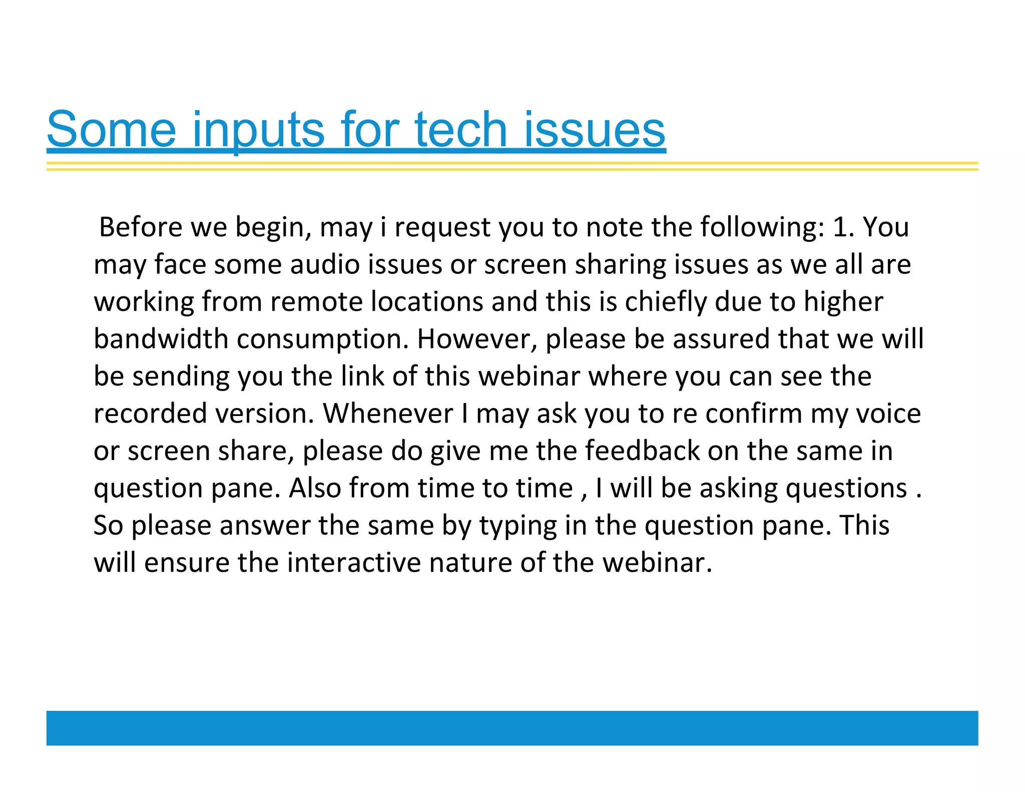 Some inputs for tech issues
Before we begin, may i request you to note the following: 1. You
may face some audio issues or screen sharing issues as we all are
working from remote locations and this is chiefly due to higher
bandwidth consumption. However, please be assured that we will
be sending you the link of this webinar where you can see the
recorded version. Whenever I may ask you to re confirm my voice
or screen share, please do give me the feedback on the same in
question pane. Also from time to time , I will be asking questions .
So please answer the same by typing in the question pane. This
will ensure the interactive nature of the webinar.
 
