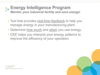 Pg. 1 
Energy Intelligence Program 
Monitor your industrial facility and save energy! 
• Tool that provides real-time feedback to help you 
manage energy in your manufacturing plant. 
• Determine how much and when you use energy. 
• CEE helps you interpret your energy patterns to 
improve the efficiency of your operation. 
 