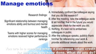 26
Manage emotions
A. Immediately confront the colleague saying
that you did the research?
B. After the meeting, take the colleague aside
& tell him/her that in the future you would
appreciate credit for the work you did.
C. Nothing. It’s best not to embarrass
colleagues in public.
D. After the colleague speaks, publicly thank
him/her for referencing your work &
provide additional details about the work.
Research findings:
Significant relationship between managing
emotions ability and burnout and mental
health
Teams with higher scores for managing
emotions received higher performance
rankings
You are in a meeting when a colleague takes credit
for the work you have done. What do you do?
 