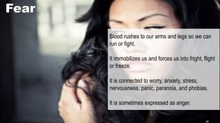 Fear
Blood rushes to our arms and legs so we can
run or fight.
It immobilizes us and forces us into fright, flight
or freeze.
It is connected to worry, anxiety, stress,
nervousness, panic, paranoia, and phobias.
It is sometimes expressed as anger.
37
 