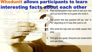 6. Pass out completed index cards & read your new
card out loud & then try to guess who wrote it.
7. The person that was guessed will say "yes" or
"no" depending on if it was their card or not.
8. Who wrote the note card can briefly explain their
story
9. Only gets one guess. Everyone can reveal which
card was theirs.
1. Pass out an index card & don”t do
anything with them until given
instructions.
2. Write down an interesting thing they
have done. Don’t share your answers
with anyone.
4. Examples: "I ate bugs before", "I once
drank a gallon of milk", "I lived in seven
different states". Something that not
everyone would already know about
them.
5. Pass your index card to me.
Whodunit allows participants to learn
interesting facts about each other
 