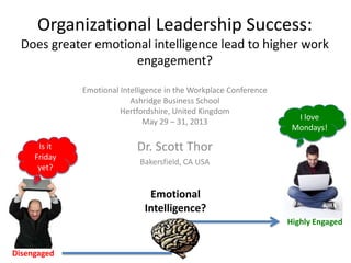 Is it
Friday
yet?
Organizational Leadership Success:
Does greater emotional intelligence lead to higher work
engagement?
Emotional Intelligence in the Workplace Conference
Ashridge Business School
Hertfordshire, United Kingdom
May 29 – 31, 2013
Dr. Scott Thor
Bakersfield, CA USA
I love
Mondays!
Disengaged
Emotional
Intelligence?
Highly Engaged
 