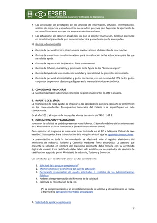 • Las  actividades  de  prestación  de  los  servicios  de  información,  difusión,  intermediación, 
  análisis de proyectos y aquellos otros que resulten precisos para favorecer la aportación de 
  recursos financieros a proyectos empresariales innovadores. 
• Las actuaciones de carácter anual para las que se solicite financiación, deberán precisarse 
  en la solicitud presentada y en la memoria técnica y económica que la acompañen. 
b) Gastos subvencionables 

• Gastos de personal técnico directamente involucrado en el desarrollo de la actuación. 
• Gastos de asesoría o consultoría externa para la realización de las actuaciones para las que 
  se solicita ayuda. 
• Gastos de organización de jornadas, foros y encuentros. 
• Gastos de difusión, marketing y promoción de la figura de los “business angels” 
• Gastos derivados de los estudios de viabilidad y rentabilidad de proyectos de inversión. 
• Gastos de personal administrativo y gastos corrientes, con un máximo del 10% de los gastos 
  conjuntos de personal técnico que figuren en la memoria técnica y económica. 
     
5. CONDICIONES FINANCIERAS  
La cuantía máxima de subvención concedida no podrá superar los 30.000 € anuales. 
 
6. IMPORTE DE LA LÍNEA 
La financiación de estas ayudas se imputará a las aplicaciones que para cada año se determinen 
en  los  correspondientes  Presupuestos  Generales  del  Estado  y  se  especifiquen  en  cada 
convocatoria.  
En el año 2011, el importe de las ayudas alcanza la cuantía de 740.111,47 €. 
7. DOCUMENTACIÓN Y TRAMITACIÓN 
Junto con la solicitud se podrán presentar otros ficheros. El tamaño máximo de los mismos será 
de 3 MB y deben estar en formato PDF (Portable Document Format). 
Para  ejecutar  el  programa  es  necesario  tener  instalada  en  el  PC  la  Máquina  Virtual  de  Java 
versión 1.5 o superior. Para la instalación de la máquina virtual siga las siguientes instrucciones. 
La  presentación  de  toda  la  documentación  se  efectuará  ante  el  registro  electrónico  del 
Ministerio  de  Industria,  Turismo  y  Comercio  mediante  firma  electrónica.  La  persona  que 
presenta  la  solicitud  en  nombre  del  organismo  solicitante  debe  firmarla  con  su  certificado 
digital  de  usuario.  Este  certificado  debe  haber  sido  emitido  por  un  prestador  de  servicios  de 
certificación aceptado por el Ministerio de Industria, Turismo y Comercio.  

Las solicitudes para la obtención de las ayudas constarán de: 

    1. Solicitud de la ayuda y cuestionario(*) 
    2. Memoria técnica y económica del plan de actuación 
    3. Declaración  responsable  de  ayudas  solicitadas  o  recibidas  de  las  Administraciones 
       Públicas 
    4. Poderes de representación del firmante de la solicitud. 
    5. Escritura de constitución de la red. 

         (*) La cumplimentación y el envío telemático de la solicitud y el cuestionario se realiza 
         a través de la aplicación informática descargable 
 

1. Solicitud de ayuda y cuestionario 

                                                                                                         9
 