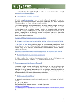 La cumplimentación y el envío telemático de la solicitud y el cuestionario se realiza a través de 
     la aplicación informática descargable. 

     2. Memoria técnica y económica del proyecto 

     Se  facilita  una guía  de  contenidos a  tener  en  cuenta  y  desarrollar  por  parte  del  organismo 
     solicitante en la elaboración de su propia Memoria que, una vez concluida, deberá remitir como 
     fichero anexo junto con el resto de documentación solicitada. 
     Dicha Memoria tiene que incluir todos los aspectos necesarios para valorar el plan de actuación 
     de acuerdo con los objetivos y criterios de valoración señalados en el texto de la convocatoria. 
     El  índice  que  se  facilita  es  un  índice  estándar  y  como  tal  no  puede  contemplar  ni  responder 
     plenamente a las peculiaridades propias de cada uno de los planes de actuación. Por tanto, en 
     aquellos  casos  en  que  sea  necesario  para  apreciar  correctamente  el  alcance  y  la  verdadera 
     dimensión  del  plan,  el  solicitante  deberá  aportar  cuantos  datos  e  informaciones  sean 
     estrictamente necesarias para ello. 
      Guía para la elaboración de la memoria técnica y económica 

     3. Declaración responsable de ayudas solicitadas o recibidas de las Administraciones Públicas 

     La declaración de otras ayudas igualmente deberá ser cumplimentada y enviada como fichero 
     anexo. Cuando no se hayan recibido ni solicitado las ayudas a las que se hace referencia deberá 
     hacerse  constar  en  los  apartados  correspondientes  cumplimentando  la  columna  referida  al 
     importe con "0 euros". 
      Declaración responsable de ayudas solicitadas o recibidas de las Administraciones Públicas 

     4. Declaración de vinculación con terceros del solicitante 

     Se  deberá  acreditar  si  la  entidad  beneficiaria  tiene  vinculación  con  las  entidades  contratadas 
     para la elaboración del plan estratégico a que se refiere la memoria técnica. 

5. Poder de representación del firmante de la solicitud 

      Se  deberá  acreditar  el  poder  del  firmante.  La  presentación  de  este  documento  no  será 
     necesaria si este documento obra en poder de la Dirección General de Política de la Pequeña y 
     Mediana Empresa. En este caso se deberá indicar, en el cuestionario de solicitud, el número del 
     expediente  que  le  fue  comunicado  en  su  día,  no  debiendo  haber  transcurrido  más  de  cinco 
     años desde la finalización del procedimiento al que corresponda. 

     6. Escritura de constitución de la red  

     La aportación de estos documentos tiene como objeto conocer la existencia de la red frente a 
     terceros. 
     8. MAS INFORMACIÓN 
     Para más información se puede consultar la siguiente página web: 
     http://www.ipyme.org/es‐
     ES/SubvencionesAyudas/RedesBusinessAngels/DescripcionGeneralAyuda/Paginas/VerTodo.asp
     x 
  
  
  


                                                                                                             10
 