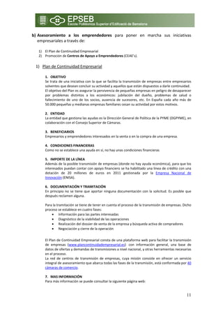 b) Asesoramiento  a  los  emprendedores  para  poner  en  marcha  sus  iniciativas 
   empresariales a través de: 
     
     1) El Plan de Continuidad Empresarial  
     2) Promoción de Centros de Apoyo a Emprendedores (CEAE’s). 
 
    1) Plan de Continuidad Empresarial 
        
        1. OBJETIVO 
        Se trata de una iniciativa con la que se facilita la transmisión de empresas entre empresarios 
        solventes que desean concluir su actividad y aquellos que están dispuestos a darle continuidad.  
        El objetivo del Plan es asegurar la pervivencia de pequeñas empresas en peligro de desaparecer 
        por  problemas  distintos  a  los  económicos:  jubilación  del  dueño,  problemas  de  salud  o 
        fallecimiento  de  uno  de  los  socios,  ausencia  de  sucesores,  etc.  En  España  cada  año  más  de 
        50.000 pequeñas y medianas empresas familiares cesan su actividad por estos motivos.  
         
        2. ENTIDAD  
        La entidad que gestiona las ayudas es la Dirección General de Política de la PYME (DGPYME), en 
        colaboración con el Consejo Superior de Cámaras. 
         
        3. BENEFICIARIOS 
        Empresarios y emprendedores interesados en la venta o en la compra de una empresa.  
             
        4. CONDICIONES FINANCIERAS 
        Como no se establece una ayuda en sí, no hay unas condiciones financieras 

        5. IMPORTE DE LA LÍNEA 
        Además de la posible transmisión de empresas (donde no hay ayuda económica), para que los 
        interesados puedan contar con apoyo financiero se ha habilitado una línea de crédito con una 
        dotación  de  20  millones  de  euros  en  2011  gestionada  por  la  Empresa  Nacional  de 
        Innovación (ENISA). 
             
        6. DOCUMENTACIÓN Y TRAMITACIÓN 
        En  principio  no  se  tiene  que  aportar  ninguna  documentación  con  la  solicitud.  Es  posible  que 
        después reclamen alguna. 
         
        Para la tramitación se tiene de tener en cuenta el proceso de la transmisión de empresas. Dicho 
        proceso se establece en cuatro fases:  
              • Información para las partes interesadas 
              • Diagnóstico de la viabilidad de las operaciones 
              • Realización del dossier de venta de la empresa y búsqueda activa de compradores 
              • Negociación y cierre de la operación 
             
        El Plan de Continuidad Empresarial consta de una plataforma web para facilitar la transmisión 
        de  empresas  (www.plancontinuidadempresarial.es)   con  información  general,  una  base  de 
        datos de ofertas y demandas de transmisiones a nivel nacional, y otras herramientas necesarias 
        en el proceso. 
        La  red  de  centros  de  transmisión  de  empresas,  cuya  misión  consiste  en  ofrecer  un  servicio 
        integral de asesoramiento que abarca todas las fases de la transmisión, está conformada por 40 
        cámaras de comercio.  
             
        7. MAS INFORMACIÓN 
        Para más información se puede consultar la siguiente página web: 


                                                                                                              11
 