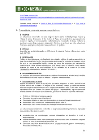 http://www.ipyme.org/es‐
    ES/IniciativaEmprendedora/ApoyoAsesoramientoEmprendedores/Paginas/PlandeContinuidadE
    mpresarial.aspx  

    También  puede  consultar  el  Portal  de  Plan  de  Continuidad  Empresarial,  o  la  Guía  para  la 
    transmisión de empresas 
    
2) Promoción de centros de apoyo a emprendedores
    
    1. OBJETIVO 
    Las  actuaciones  relacionadas  con  este  programa  tienen  como  finalidad  principal  mejorar  y 
    reforzar  la  oferta  de  servicios  de  los  Centros  de  Apoyo  a  Emprendedores  que  actualmente 
    existen  en  España,  así  como  su  calidad  y  adaptación  a  las  necesidades  de  éstos,  mediante  la 
    puesta en marcha de proyectos en cooperación. Asimismo se pretende que estas actuaciones 
    favorezcan la complementariedad y la especialización de los CEAE. 
     
    2. ENTIDAD  
    La entidad que gestiona las ayudas es el Ministerio de Industria, Turismo y Comercio, a través 
    de la DGPYME. 
     
    3. BENEFICIARIOS 
    Podrán  ser  beneficiarios  de  esta  Resolución  las  entidades  públicas  de  carácter  autonómico  o 
    local, las corporaciones locales, las comunidades autónomas, las entidades privadas sin ánimo 
    de  lucro  y  con  personalidad  jurídica  propia,  así  como  las  entidades  con  participación 
    mayoritaria  de  capital  público  autonómico  o  local,  siempre  que,  en  todos  los  casos,  presten 
    servicios  de  apoyo  a  los  emprendedores  de  los  señalados  en  el  anexo  de  la  Orden 
    ITC/560/2010, modificada por la Orden ITC/746/2011. 
     
    4. ACTUACIÓN FINANCIACIÓN 
    Los requisitos que tendremos en cuenta para invertir el montante de la financiación, tendrán 
    en cuenta las actuaciones objeto de la ayuda y los gastos subvencionables. 
     
    a) Actuaciones objeto de ayuda 
    Podrán  ser  objeto  de  ayuda  las  actuaciones  que  vayan  dirigidas  a  la  puesta  en  marcha  de 
    nuevos  servicios  en  los  CEAE  o  la  mejora  de  los  existentes,  siempre  y  cuando  se  realicen 
    mediante proyectos de cooperación. Dicha cooperación se deberá llevar a cabo entre al menos 
    tres  beneficiarios  que  cuenten  con  Centros  de  Apoyo  a  Emprendedores,  según  la  definición 
    establecida en el párrafo 2 del apartado tercero, y realicen al menos las siguientes actividades: 

    •   Análisis de viabilidad de la idea de negocio 
    •   Formación (seminarios, cursos y talleres). 
    •   Tutorización del plan de negocio y asesoramiento en general al proyecto empresarial. 
    •   Información sobre financiación, subvenciones y ayudas públicas. 
    •   Información sobre formas jurídicas, fiscalidad y trámites administrativos. 

    Las actuaciones subvencionables contenidas en los proyectos deberán pertenecer a algunas de 
    las que se describen a continuación: 

    •   Implementación  de  metodologías  comunes  innovadoras  de  asistencia  a  PYME  y 
        emprendedores. 
    •   Establecimiento de nuevos servicios de apoyo especializados, como el desarrollo conjunto 
        y oferta de servicios avanzados de consultoría, etc. 
    •   Utilización compartida de infraestructuras de apoyo (servicios TIC, gestión administrativa, 
        fondos documentales, etc.). 


                                                                                                           12
 