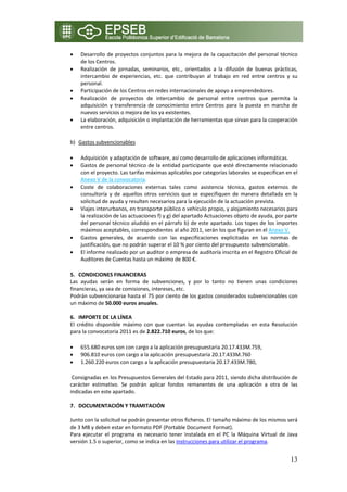 •   Desarrollo  de proyectos conjuntos para  la mejora  de  la  capacitación  del  personal  técnico 
    de los Centros. 
•   Realización  de  jornadas,  seminarios,  etc.,  orientados  a  la  difusión  de  buenas  prácticas, 
    intercambio  de  experiencias,  etc.  que  contribuyan  al  trabajo  en  red  entre  centros  y  su 
    personal. 
•   Participación de los Centros en redes internacionales de apoyo a emprendedores. 
•   Realización  de  proyectos  de  intercambio  de  personal  entre  centros  que  permita  la 
    adquisición  y  transferencia  de  conocimiento  entre  Centros  para  la  puesta  en  marcha  de 
    nuevos servicios o mejora de los ya existentes. 
•   La elaboración, adquisición o implantación de herramientas que sirvan para la cooperación 
    entre centros. 

b) Gastos subvencionables 

•   Adquisición y adaptación de software, así como desarrollo de aplicaciones informáticas. 
•   Gastos de personal técnico de la entidad participante que esté directamente relacionado 
    con el proyecto. Las tarifas máximas aplicables por categorías laborales se especifican en el 
    Anexo V de la convocatoria. 
•   Coste  de  colaboraciones  externas  tales  como  asistencia  técnica,  gastos  externos  de 
    consultoría  y  de  aquellos  otros  servicios  que  se  especifiquen  de  manera  detallada  en  la 
    solicitud de ayuda y resulten necesarios para la ejecución de la actuación prevista. 
•   Viajes interurbanos, en transporte público o vehículo propio, y alojamiento necesarios para 
    la realización de las actuaciones f) y g) del apartado Actuaciones objeto de ayuda, por parte 
    del personal técnico aludido en el párrafo b) de este apartado. Los topes de los importes 
    máximos aceptables, correspondientes al año 2011, serán los que figuran en el Anexo V. 
•   Gastos  generales,  de  acuerdo  con  las  especificaciones  explicitadas  en  las  normas  de 
    justificación, que no podrán superar el 10 % por ciento del presupuesto subvencionable. 
•   El informe realizado por un auditor o empresa de auditoría inscrita en el Registro Oficial de 
    Auditores de Cuentas hasta un máximo de 800 €. 

5. CONDICIONES FINANCIERAS 
Las  ayudas  serán  en  forma  de  subvenciones,  y  por  lo  tanto  no  tienen  unas  condiciones 
financieras, ya sea de comisiones, intereses, etc. 
Podrán subvencionarse hasta el 75 por ciento de los gastos considerados subvencionables con 
un máximo de 50.000 euros anuales. 
 
6. IMPORTE DE LA LÍNEA 
El  crédito  disponible  máximo  con  que  cuentan  las  ayudas  contempladas  en  esta  Resolución 
para la convocatoria 2011 es de 2.822.710 euros, de los que: 

•   655.680 euros son con cargo a la aplicación presupuestaria 20.17.433M.759, 
•   906.810 euros con cargo a la aplicación presupuestaria 20.17.433M.760 
•   1.260.220 euros con cargo a la aplicación presupuestaria 20.17.433M.780,

 Consignadas en los Presupuestos Generales del Estado para 2011, siendo dicha distribución de 
carácter  estimativo.  Se  podrán  aplicar  fondos  remanentes  de  una  aplicación  a  otra  de  las 
indicadas en este apartado. 
 
7. DOCUMENTACIÓN Y TRAMITACIÓN 
 
Junto con la solicitud se podrán presentar otros ficheros. El tamaño máximo de los mismos será 
de 3 MB y deben estar en formato PDF (Portable Document Format). 
Para  ejecutar  el  programa  es  necesario  tener  instalada  en  el  PC  la  Máquina  Virtual  de  Java 
versión 1.5 o superior, como se indica en las instrucciones para utilizar el programa.  


                                                                                                      13
 