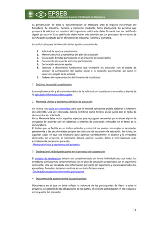 La  presentación  de  toda  la  documentación  se  efectuará  ante  el  registro  electrónico  del 
Ministerio  de  Industria,  Turismo  y  Comercio  mediante  firma  electrónica.  La  persona  que 
presenta  la  solicitud  en  nombre  del  organismo  solicitante  debe  firmarla  con  su  certificado 
digital  de  usuario.  Este  certificado  debe  haber  sido  emitido  por  un  prestador  de  servicios  de 
certificación aceptado por el Ministerio de Industria, Turismo y Comercio.  
 
Las solicitudes para la obtención de las ayudas constarán de: 

       1. Solicitud de ayuda y cuestionario 
       2. Memoria técnica y económica del plan de actuación 
       3. Declaración Entidad participante en el proyecto de cooperación 
       4. Documento de acuerdo entre los participantes 
       5. Declaración de otras ayudas 
       6. Escritura  o  documento  fundacional  que  incorpore  los  estatutos  con  el  objeto  de 
          conocer  la  composición  del  capital  social  o  la  dotación  patrimonial,  así  como  el 
          carácter y objeto de la entidad. 
       7. Poderes de representación del firmante de la solicitud 

1. Solicitud de ayuda y cuestionario 

La cumplimentación y el envío telemático de la solicitud y el cuestionario se realiza a través de 
la aplicación informática descargable  

2. Memoria técnica y económica del plan de actuación 

Se  facilita   una  guía  de  contenidos  para  que la  entidad  solicitante  pueda  elaborar la  Memoria 
del  proyecto. Una  vez  concluida,  deberá  remitirse  como  fichero  anexo  junto  con  el  resto  de 
documentación solicitada. 
Dicha Memoria debe incluir aquellos aspectos que se juzguen necesarios para valorar el plan de 
actuación  de  acuerdo  con  los  objetivos  y  criterios  de  valoración  señalados  en  el  texto  de  la 
convocatoria.  
El  índice  que  se  facilita  es  un  índice  estándar  y  como  tal  no  puede  contemplar  ni  responder 
plenamente a las peculiaridades propias de cada uno de los planes de actuación. Por tanto, en 
aquellos  casos  en  que  sea  necesario  para  apreciar  correctamente  el  alcance  y  la  verdadera 
dimensión  del  proyecto,  el  solicitante  deberá  aportar  cuantos  datos  e  informaciones  sean 
estrictamente necesarias para ello. 
 Memoria técnica y económica del proyecto 

3. Declaración Entidad participante en el proyecto de cooperación 

El  modelo  de  declaración  deberá  ser  cumplimentado  de  forma  individualizada  por  todas  las 
entidades participantes comprometidas con el plan de actuación presentado por el organismo 
solicitante. Una vez recabada esta información por parte del organismo y escaneados todos los 
ejemplares firmados, deberán remitirse en un único fichero anexo.   
 Declaración organismo intermedio participante 

4. Documento de acuerdo entre los participantes 

Documento  en  el  que  se  debe  reflejar  la  voluntad  de  los  participantes  de  llevar  a  cabo  el 
proyecto, estableciendo las obligaciones de las partes, el nivel de participación en los trabajos y 
en los gastos del proyecto. 

    



                                                                                                        14
 
