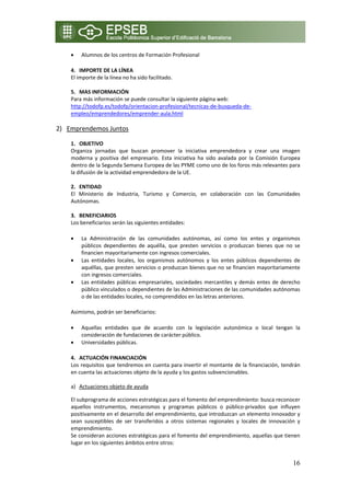 •   Alumnos de los centros de Formación Profesional

       4. IMPORTE DE LA LÍNEA 
       El importe de la línea no ha sido facilitado. 
        
       5. MAS INFORMACIÓN 
       Para más información se puede consultar la siguiente página web: 
       http://todofp.es/todofp/orientacion‐profesional/tecnicas‐de‐busqueda‐de‐
       empleo/emprendedores/emprender‐aula.html 
    
2) Emprendemos Juntos 
            
       1. OBJETIVO 
       Organiza  jornadas  que  buscan  promover  la  iniciativa  emprendedora  y  crear  una  imagen 
       moderna  y  positiva  del  empresario.  Esta  iniciativa  ha  sido  avalada  por  la  Comisión  Europea 
       dentro de la Segunda Semana Europea de las PYME como uno de los foros más relevantes para 
       la difusión de la actividad emprendedora de la UE. 
        
       2. ENTIDAD  
       El  Ministerio  de  Industria,  Turismo  y  Comercio,  en  colaboración  con  las  Comunidades 
       Autónomas. 
        
       3. BENEFICIARIOS 
       Los beneficiarios serán las siguientes entidades: 

       •   La  Administración  de  las  comunidades  autónomas,  así  como  los  entes  y  organismos 
           públicos  dependientes  de  aquélla,  que  presten  servicios  o  produzcan  bienes  que  no  se 
           financien mayoritariamente con ingresos comerciales. 
       •   Las  entidades  locales,  los  organismos  autónomos  y  los  entes  públicos  dependientes  de 
           aquéllas, que presten servicios o produzcan bienes que no se financien mayoritariamente 
           con ingresos comerciales. 
       •   Las  entidades  públicas  empresariales,  sociedades  mercantiles  y  demás  entes  de  derecho 
           público vinculados o dependientes de las Administraciones de las comunidades autónomas 
           o de las entidades locales, no comprendidos en las letras anteriores. 

       Asimismo, podrán ser beneficiarios: 

       •   Aquellas  entidades  que  de  acuerdo  con  la  legislación  autonómica  o  local  tengan  la 
           consideración de fundaciones de carácter público. 
       •   Universidades públicas.  

       4. ACTUACIÓN FINANCIACIÓN 
       Los requisitos que tendremos en cuenta para invertir el montante de la financiación, tendrán 
       en cuenta las actuaciones objeto de la ayuda y los gastos subvencionables. 
        
       a) Actuaciones objeto de ayuda 

       El subprograma de acciones estratégicas para el fomento del emprendimiento: busca reconocer 
       aquellos  instrumentos,  mecanismos  y  programas  públicos  o  público‐privados  que  influyen 
       positivamente en el desarrollo del emprendimiento, que introduzcan un elemento innovador y 
       sean  susceptibles  de  ser  transferidos  a  otros  sistemas  regionales  y  locales  de  innovación  y 
       emprendimiento. 
       Se consideran acciones estratégicas para el fomento del emprendimiento, aquellas que tienen 
       lugar en los siguientes ámbitos entre otros: 


                                                                                                            16
 