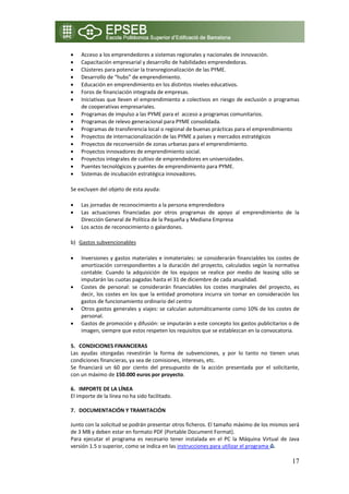 •   Acceso a los emprendedores a sistemas regionales y nacionales de innovación. 
•   Capacitación empresarial y desarrollo de habilidades emprendedoras. 
•   Clústeres para potenciar la transregionalización de las PYME. 
•   Desarrollo de “hubs” de emprendimiento. 
•   Educación en emprendimiento en los distintos niveles educativos. 
•   Foros de financiación integrada de empresas. 
•   Iniciativas que lleven el emprendimiento a colectivos en riesgo de exclusión o programas 
    de cooperativas empresariales. 
•   Programas de impulso a las PYME para el  acceso a programas comunitarios. 
•   Programas de relevo generacional para PYME consolidada. 
•   Programas de transferencia local o regional de buenas prácticas para el emprendimiento 
•   Proyectos de internacionalización de las PYME a países y mercados estratégicos 
•   Proyectos de reconversión de zonas urbanas para el emprendimiento. 
•   Proyectos innovadores de emprendimiento social. 
•   Proyectos integrales de cultivo de emprendedores en universidades. 
•   Puentes tecnológicos y puentes de emprendimiento para PYME. 
•   Sistemas de incubación estratégica innovadores. 

Se excluyen del objeto de esta ayuda:  

•   Las jornadas de reconocimiento a la persona emprendedora  
•   Las  actuaciones  financiadas  por  otros  programas  de  apoyo  al  emprendimiento  de  la 
    Dirección General de Política de la Pequeña y Mediana Empresa  
•   Los actos de reconocimiento o galardones. 

b) Gastos subvencionables 

•   Inversiones  y  gastos  materiales  e  inmateriales:  se  considerarán  financiables  los  costes  de 
    amortización  correspondientes  a  la  duración  del  proyecto,  calculados  según  la  normativa 
    contable.  Cuando  la  adquisición  de  los  equipos  se  realice  por  medio  de  leasing  sólo  se 
    imputarán las cuotas pagadas hasta el 31 de diciembre de cada anualidad. 
•   Costes  de  personal:  se  considerarán  financiables  los  costes  marginales  del  proyecto,  es 
    decir,  los  costes  en  los  que  la  entidad  promotora  incurra  sin  tomar  en  consideración  los 
    gastos de funcionamiento ordinario del centro 
•   Otros gastos generales y viajes: se calculan automáticamente como 10% de los costes de 
    personal. 
•   Gastos de promoción y difusión: se imputarán a este concepto los gastos publicitarios o de 
    imagen, siempre que estos respeten los requisitos que se establezcan en la convocatoria. 

5. CONDICIONES FINANCIERAS 
Las  ayudas  otorgadas  revestirán  la  forma  de  subvenciones,  y  por  lo  tanto  no  tienen  unas 
condiciones financieras, ya sea de comisiones, intereses, etc.  
Se  financiará  un  60  por  ciento  del  presupuesto  de  la  acción  presentada  por  el  solicitante, 
con un máximo de 150.000 euros por proyecto. 
 
6. IMPORTE DE LA LÍNEA 
El importe de la línea no ha sido facilitado. 
 
7. DOCUMENTACIÓN Y TRAMITACIÓN 
 
Junto con la solicitud se podrán presentar otros ficheros. El tamaño máximo de los mismos será 
de 3 MB y deben estar en formato PDF (Portable Document Format). 
Para  ejecutar  el  programa  es  necesario  tener  instalada  en  el  PC  la  Máquina  Virtual  de  Java 
versión 1.5 o superior, como se indica en las instrucciones para utilizar el programa  .  

                                                                                                       17
 