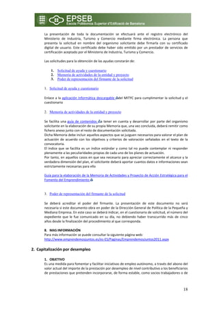 La  presentación  de  toda  la  documentación  se  efectuará  ante  el  registro  electrónico  del 
      Ministerio  de  Industria,  Turismo  y  Comercio  mediante  firma  electrónica.  La  persona  que 
      presenta  la  solicitud  en  nombre  del  organismo  solicitante  debe  firmarla  con  su  certificado 
      digital  de  usuario.  Este  certificado  debe  haber  sido  emitido  por  un  prestador  de  servicios  de 
      certificación aceptado por el Ministerio de Industria, Turismo y Comercio. 
       
      Las solicitudes para la obtención de las ayudas constarán de: 

          1. Solicitud de ayuda y cuestionario
          2. Memoria de actividades de la entidad y proyecto
          3. Poder de representación del firmante de la solicitud

      1. Solicitud de ayuda y cuestionario

      Enlace a la aplicación informática descargable  del MITYC para cumplimentar la solicitud y el 
      cuestionario 

      2. Memoria de actividades de la entidad y proyecto

      Se  facilita  una  guía  de  contenidos  a  tener  en  cuenta  y  desarrollar  por  parte  del  organismo 
      solicitante en la elaboración de su propia Memoria que, una vez concluida, deberá remitir como 
      fichero anexo junto con el resto de documentación solicitada. 
      Dicha Memoria debe incluir aquellos aspectos que se juzguen necesarios para valorar el plan de 
      actuación  de  acuerdo  con  los  objetivos  y  criterios  de  valoración  señalados  en  el  texto  de  la 
      convocatoria.  
      El  índice  que  se  facilita  es  un  índice  estándar  y  como  tal  no  puede  contemplar  ni  responder 
      plenamente a las peculiaridades propias de cada uno de los planes de actuación. 
      Por tanto, en aquellos casos en que sea necesario para apreciar correctamente el alcance y la 
      verdadera dimensión del plan, el solicitante deberá aportar cuantos datos e informaciones sean 
      estrictamente necesarias para ello 
       
      Guía para la elaboración de la Memoria de Actividades y Proyecto de Acción Estratégica para el 
      Fomento del Emprendimiento   
       

      3. Poder de representación del firmante de la solicitud

      Se  deberá  acreditar  el  poder  del  firmante.  La  presentación  de  este  documento  no  será 
      necesaria si este documento obra en poder de la Dirección General de Política de la Pequeña y 
      Mediana Empresa. En este caso se deberá indicar, en el cuestionario de solicitud, el número del 
      expediente  que  le  fue  comunicado  en  su  día,  no  debiendo  haber  transcurrido  más  de  cinco 
      años desde la finalización del procedimiento al que corresponda. 
           
      8. MAS INFORMACIÓN 
      Para más información se puede consultar la siguiente página web: 
      http://www.emprendemosjuntos.es/es‐ES/Paginas/EmprendemosJuntos2011.aspx 

2. Capitalización por desempleo 

      1. OBJETIVO 
      Es una medida para fomentar y facilitar iniciativas de empleo autónomo, a través del abono del 
      valor actual del importe de la prestación por desempleo de nivel contributivo a los beneficiarios 
      de prestaciones que pretenden incorporarse, de forma estable, como socios trabajadores o de 



                                                                                                              18
 