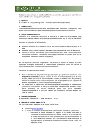 trabajo en cooperativas o en sociedades laborales, constituirlas, o que quieren desarrollar una 
nueva actividad como trabajadores autónomos. 
 
2. ENTIDAD  
El Ministerio de Trabajo e Inmigración, a través del Servicio Público de Empleo. 
 
3. BENEFICIARIOS 
Trabajadores  desempleados  que  quieran  establecerse  como  autónomos  o  incorporarse  como 
socios trabajadores en una cooperativa de trabajo asociado o en una sociedad laboral. 
 
4. CONDICIONES FINANCIERAS 
La  cuantía  de  la  subvención  corresponde  al  importe  de  la  aportación  del  trabajador  como 
autónomo a cualquier régimen del sistema de Seguridad Social del mes de inicio de la actividad.  
 
Estos son los requisitos de la financiación: 

•   Percibido el importe de la prestación, iniciar la actividad laboral en el plazo máximo de un 
    mes. 
•   Presentar ante la Entidad Gestora la documentación acreditativa del inicio de la actividad. 
•   Destinar la cantidad percibida a la aportación social obligatoria, en el caso de cooperativas 
    o sociedades laborales, o a la inversión necesaria para desarrollar la actividad, en el caso de 
    trabajadores autónomos con o sin discapacidad. 

 
No  son  objeto  de  subvención,  acogiéndose  a  esta  medida  de  fomento  de  empleo,  las  cuotas 
ingresadas  a  Colegios  Profesionales  o  a  Mutualidades  de  Previsión  Social,  por  tratarse  de 
sistemas alternativos al sistema público de Seguridad Social. 
 
Se tendrán en cuenta estos dos puntos: 

•   Para  los  beneficiarios  de  prestaciones  por  desempleo  que  pretendan  constituirse  como 
    trabajadores autónomos, que sean hombres de hasta 30 años de edad o mujeres de hasta 
    35 años, ambos inclusive, en el momento de la solicitud, el límite máximo del porcentaje 
    de capitalización de la prestación por desempleo que se obtenga en un solo pago será del 
    80% del importe total de la prestación pendiente de percibir. 
•   Los  beneficiarios  de  prestaciones  por  desempleo  podrán  incorporarse,  de  forma  estable, 
    como socios trabajadores o de trabajo en cooperativas o en sociedades laborales, aunque 
    hayan  mantenido  un  vínculo  contractual  previo  con  dichas  sociedades, 
    independientemente  de  su  duración,  siempre  que  cumplan  los  requisitos  exigidos  con 
    carácter general. 

5. IMPORTE DE LA LÍNEA 
El importe de la línea será de 1.436 M€ del año 2011 al 2015. 
 
6. DOCUMENTACIÓN Y TRAMITACIÓN 
Las solicitudes para la obtención de las ayudas constarán de: 

    1. Modelo de Solicitud archivo. 
    2. En el caso de incorporación a cooperativas o a sociedades laborales ya constituidas:  
             i. Certificado  de  haber  solicitado  su  ingreso  en  la  misma,  indicando  las 
                condiciones de trabajo como socio de carácter estable, si se fija o no periodo 
                de prueba y su duración, así como el importe de la aportación obligatoria, en 
                su  caso  la  aportación  voluntaria,  y/o  cuota  de  ingreso  (este  último  dato  no 
                será  necesario  si  se  solicita  exclusivamente  la  subvención  de  cuotas  a  la 
                seguridad Social). 

                                                                                                    19
 