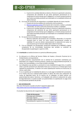 ii. Si parte de la cantidad obtenida se destina a financiar la aportación voluntaria, 
                     compromiso  del  solicitante  de  que  dicha  aportación  permanecerá  en  la 
                     cooperativa el mismo tiempo que la obligatoria, o el mismo tiempo durante el 
                     que hubiera percibido prestación por desempleo en la modalidad ordinaria de 
                     abono mensual. 
        3. En el caso de constitución de cooperativas o sociedades laborales de nueva creación:  
                  i. Proyecto de escritura pública de constitución y de los estatutos. 
                 ii. Memoria explicativa archivo del proyecto de la inversión a realizar y actividad 
                     a desarrollar, así como cuanta documentación acredite su viabilidad. 
                iii. Si parte de la cantidad obtenida se destina a financiar la aportación voluntaria, 
                     compromiso  del  solicitante  de  que  dicha  aportación  permanecerá  en  la 
                     cooperativa el mismo tiempo que la obligatoria, o el mismo tiempo durante el 
                     que hubiera percibido prestación por desempleo en la modalidad ordinaria de 
                     abono mensual. 
        4. En caso de inicio de actividad como trabajador autónomo:  
                  i. Memoria  explicativa  del  proyecto  de  la  actividad  a  desarrollar  y  la  inversión 
                     necesaria  para  su  inicio,  así  como  cuanta  documentación  acredite  su 
                     viabilidad.  En  caso  de  solicitar  exclusivamente  la  subvención  de  cuotas  no 
                     será necesario que la memoria refleje datos sobre la inversión. 
        5. Si es un trabajador con discapacidad, certificación expedida por el IMSERSO u órgano 
           competente  de  las  Comunidades  Autónomas  que  acredite  su  condición  de 
           discapacitado en grado igual o superior al 33%. 

    En la tramitación se tendrán de tener en cuenta los diferentes puntos: 

    •   Se  efectuará  en  la  Oficina  del  Servicio  Público  de  Empleo  o  Dirección  Provincial  de  la 
        Entidad Gestora correspondiente. 
    •   Se  podrá  presentar  conjuntamente  con  la  solicitud  de  la  prestación  contributiva  por 
        desempleo o en cualquier momento posterior, siempre que tenga pendiente de percibir, al 
        menos, tres mensualidades, y no se haya iniciado la actividad. 
    •   Los trabajadores que perciban su prestación en esta modalidad de pago único, no podrán 
        volver a percibir prestación por desempleo hasta que no transcurra un tiempo igual al que 
        capitalizó las prestaciones, ni solicitar una nueva capitalización mientras no transcurran, al 
        menos, cuatro años. 
    •   Si no se capitaliza por la modalidad de abono en un solo pago la totalidad de la prestación, 
        en  el  mismo  acto  de  la  solicitud  podrá  pedirse  el  abono  del  resto  para  subvención  de 
        cuotas  de  Seguridad  Social.  De  no  hacerse  así,  el  trabajador  no  podrá  solicitar  con 
        posterioridad este abono. Asimismo, si el trabajador sólo solicita la subvención de cuotas 
        de Seguridad Social, no podrá acceder con posterioridad a la capitalización en pago único 
        de la prestación pendiente de percibir. 

    7. MAS INFORMACIÓN 
    Para más información se puede consultar la siguiente página web: 
    http://www.sepe.es/contenido/prestaciones/ag00e.html   

    O consultar los documentos de la siguiente tabla: 

                      Título del documento                           Descarga
                      Descargar guía informativa                       archivo
                      Descargar impreso                                archivo
                      Descargar carpeta informativa                    archivo
                      Documentación a aportar en la solicitud          archivo

 
 

                                                                                                          20
 