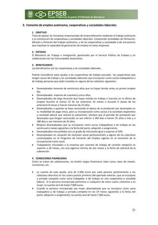 3. Fomento de empleo autónomo, cooperativas y sociedades laborales 

      1. OBJETIVO 
      Trata de apoyar las iniciativas empresariales de emprendimiento mediante el trabajo autónomo 
      y la constitución de cooperativas y sociedades laborales. Comprende actividades de formación, 
      difusión y fomento del trabajo autónomo, y de las cooperativas y sociedades y de actuaciones 
      que impulsan la capacidad de generación de empleo en estas empresas. 
       
      2. ENTIDAD  
      El  Ministerio  de  Trabajo  e  Inmigración,  gestionado  por  el  Servicio  Público  de  Empleo  y  en 
      colaboración con las Comunidades Autónomas. 
       
      3. BENEFICIARIOS 
      Los beneficiarios son las cooperativas y las sociedades laborales. 
       
      Podrán concederse estas ayudas a las cooperativas de trabajo asociado,  las cooperativas que 
      tengan socios de trabajo y las sociedades laborales que incorporen como socios trabajadores o 
      de trabajo personas que estén incluidas en alguno de los colectivos siguientes: 

      •   Desempleados menores de veinticinco años que no hayan tenido antes un primer empleo 
          fijo. 
      •   Desempleados  mayores de cuarenta y cinco años. 
      •   Desempleados de larga duración que hayan estado sin trabajo e inscritos en la oficina de 
          empleo  durante  al  menos  12  de  los  anteriores  16  meses  o  durante  6  meses  de  los 
          anteriores 8 meses si fueran menores de 25 años. 
      •   Desempleados a quienes se haya reconocido el abono de la prestación por desempleo en 
          su modalidad de pago único, para su incorporación como socios a la sociedad cooperativa 
          o  sociedad  laboral  que  solicita  la  subvención,  siempre  que  el  periodo  de  prestación  por 
          desempleo que tengan reconocido no sea inferior a 360 días si tienen 25 años o más y a 
          180 días si son menores de 25 años. 
      •   Mujeres  desempleadas  que  se  incorporen  como  socias  trabajadoras  o  de  trabajo  en  los 
          veinticuatro meses siguientes a la fecha del parto, adopción o acogimiento. 
      •   Desempleados minusválidos con un grado de minusvalía igual o superior al 33%. 
      •   Desempleados  en  situación  de  exclusión  social  pertenecientes  a  alguno  de  los  colectivos 
          contemplados  en  el  Programa  de  Fomento  del  Empleo  vigente  en  el  momento  de  la 
          incorporación como socio. 
      •   Trabajadores  vinculados  a  la  empresa  por  contrato  de  trabajo  de  carácter  temporal  no 
          superior a 24 meses, con una vigencia mínima de seis meses a la fecha de solicitud de la 
          subvención. 

      4. CONDICIONES FINANCIERAS 
      Como  se  tratan  de  subvenciones,  no  tendrá  cargos  financieros  tales  como,  tipos  de  interés, 
      comisiones, etc. 

      •   La  cuantía  de  esta  ayuda,  será  de  5.500  euros  por  cada  persona  perteneciente  a  los 
          colectivos descritos en los cuatro puntos primeros del apartado anterior, que se incorpore 
          a  jornada  completa  como  socio  trabajador  o  de  trabajo  en  una  cooperativa  o  sociedad 
          laboral.  Si la persona incorporada pertenece a cualquiera de estos cuatro colectivos y es 
          mujer, la cuantía será de hasta 7.000 euros. 
      •   Cuando  la  persona  incorporada  sea  mujer  desempleada  que  se  incorpora  como  socia 
          trabajadora  o  de  trabajo  a  jornada  completa  en  los  24  meses  siguientes  a  la  fecha  del 
          parto, adopción o acogimiento, la cuantía será de hasta 7.000 euros. 




                                                                                                           21
 