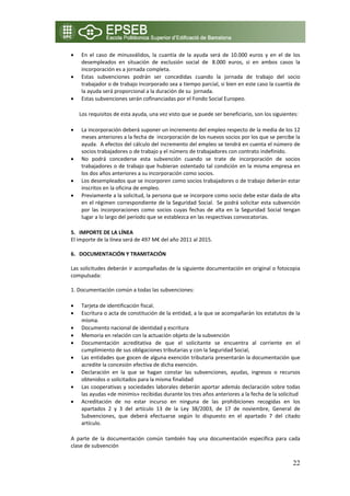 •   En  el  caso  de  minusválidos,  la  cuantía  de  la  ayuda  será  de  10.000  euros  y  en  el  de  los 
    desempleados  en  situación  de  exclusión  social  de   8.000  euros,  si  en  ambos  casos  la 
    incorporación es a jornada completa. 
•   Estas  subvenciones  podrán  ser  concedidas  cuando  la  jornada  de  trabajo  del  socio 
    trabajador o de trabajo incorporado sea a tiempo parcial, si bien en este caso la cuantía de 
    la ayuda será proporcional a la duración de su  jornada. 
•   Estas subvenciones serán cofinanciadas por el Fondo Social Europeo. 

    Los requisitos de esta ayuda, una vez visto que se puede ser beneficiario, son los siguientes: 

•   La incorporación deberá suponer un incremento del empleo respecto de la media de los 12 
    meses anteriores a la fecha de  incorporación de los nuevos socios por los que se percibe la 
    ayuda.  A efectos del cálculo del incremento del empleo se tendrá en cuenta el número de 
    socios trabajadores o de trabajo y el número de trabajadores con contrato indefinido. 
•   No  podrá  concederse  esta  subvención  cuando  se  trate  de  incorporación  de  socios 
    trabajadores o de trabajo que hubieran ostentado tal condición en la misma empresa en 
    los dos años anteriores a su incorporación como socios.  
•   Los desempleados que se incorporen como socios trabajadores o de trabajo deberán estar 
    inscritos en la oficina de empleo. 
•   Previamente a la solicitud, la persona que se incorpore como socio debe estar dada de alta 
    en el régimen correspondiente de la Seguridad Social.  Se podrá solicitar esta subvención 
    por  las  incorporaciones  como  socios  cuyas  fechas  de  alta  en  la  Seguridad  Social  tengan 
    lugar a lo largo del período que se establezca en las respectivas convocatorias. 

5. IMPORTE DE LA LÍNEA 
El importe de la línea será de 497 M€ del año 2011 al 2015. 
 
6. DOCUMENTACIÓN Y TRAMITACIÓN 
 
Las solicitudes deberán ir acompañadas de la siguiente documentación en original o fotocopia 
compulsada: 
 
1. Documentación común a todas las subvenciones: 

•   Tarjeta de identificación fiscal. 
•   Escritura o acta de constitución de la entidad, a la que se acompañarán los estatutos de la 
    misma. 
•   Documento nacional de identidad y escritura  
•   Memoria en relación con la actuación objeto de la subvención  
•   Documentación  acreditativa  de  que  el  solicitante  se  encuentra  al  corriente  en  el 
    cumplimiento de sus obligaciones tributarias y con la Seguridad Social,  
•   Las entidades que gocen de alguna exención tributaria presentarán la documentación que 
    acredite la concesión efectiva de dicha exención. 
•   Declaración  en  la  que  se  hagan  constar  las  subvenciones,  ayudas,  ingresos  o  recursos 
    obtenidos o solicitados para la misma finalidad  
•   Las cooperativas y sociedades laborales deberán aportar además declaración sobre todas 
    las ayudas «de minimis» recibidas durante los tres años anteriores a la fecha de la solicitud 
•   Acreditación  de  no  estar  incurso  en  ninguna  de  las  prohibiciones  recogidas  en  los 
    apartados  2  y  3  del  artículo  13  de  la  Ley  38/2003,  de  17  de  noviembre,  General  de 
    Subvenciones,  que  deberá  efectuarse  según  lo  dispuesto  en  el  apartado  7  del  citado 
    artículo. 

A  parte  de  la  documentación  común  también  hay  una  documentación  específica  para  cada 
clase de subvención 

                                                                                                        22
 