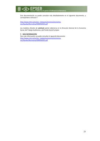 Esta  documentación  se  puede  consultar  más  detalladamente  en  el  siguiente  documento,  y 
    corresponde al artículo 7: 

    http://www.mtin.es/es/sec_trabajo/autonomos/economia‐
    soc/Ayudas/Normativa/ORDEN3501.pdf  

    Los  modelos  oficiales  de  solicitud  podrán  obtenerse  en  la  Dirección  General  de  la  Economía 
    Social, del Trabajo Autónomo y del Fondo Social Europeo 
     
    7. MAS INFORMACIÓN 
    Para más información se puede consultar el siguiente documento: 
    http://www.mtin.es/es/sec_trabajo/autonomos/economia‐
    soc/Ayudas/Normativa/ORDEN3501.pdf  

 
 
 
 




                                                                                                        23
 