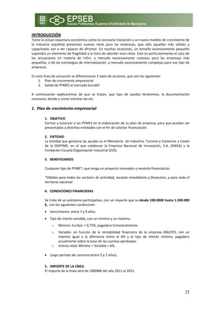 INTRODUCCIÓN 
Tanto la actual coyuntura económica como la necesaria transición a un nuevo modelo de crecimiento de 
la  industria  española  presentan  nuevos  retos  para  las  empresas,  que  sólo  aquellas  más  sólidas  y 
capacitadas  van  a  ser  capaces  de  afrontar.  En  muchas  ocasiones,  un  tamaño  excesivamente  pequeño 
supondrá un elemento de fragilidad a la hora de abordar esos retos. Este es particularmente el caso de 
las  actuaciones  en  materia  de  I+D+i,  a  menudo  excesivamente  costosas  para  las  empresas  más 
pequeñas, o de las estrategias de internalización, a menudo excesivamente complejas para ese tipo de 
empresas. 
 
En esta línea de actuación se diferenciaran 2 tipos de acciones, que son las siguientes: 
      1. Plan de crecimiento empresarial 
      2. Salida de PYMES al mercado bursátil 
           
A  continuación  explicaremos  de  que  se  tratan,  que  tipo  de  ayudas  tendremos,  la  documentación 
necesaria, donde y como tramitar‐las etc. 
 
1. Plan de crecimiento empresarial 

         1. OBJETIVO 
         Formar y tutorizar a las PYMES en la elaboración de su plan de empresa, para que puedan ser 
         presentados a distintas entidades con el fin de solicitar financiación. 
              
         2. ENTIDAD  
         La entidad que gestiona las ayudas es el Ministerio  de Industria, Turismo y Comercio a través 
         de  la  DGPYME,  en  el  que  colaboran  la  Empresa  Nacional  de  Innovación,  S.A.  (ENISA)  y  la 
         Fundación Escuela Organización Industrial (EOI). 
          
         3. BENEFICIARIOS 
          
         Cualquier tipo de PYME*, que tenga un proyecto innovador y necesite financiación. 
          
         *Válidos para todos los sectores de actividad, excepto inmobiliario y financiero, y para todo el 
         territorio nacional. 
              
         4. CONDICIONES FINANCIERAS  
          
         Se trata de un préstamo participativo, con un importe que va desde 100.000€ hasta 1.500.000 
         €,  con las siguientes condiciones: 
         • Vencimiento: entre 7 y 9 años. 
         • Tipo de interés variable, con un mínimo y un máximo. 
             o    Mínimo: Euribor + 0,75%, pagadero trimestralmente. 
             o  Variable:  en  función  de  la  rentabilidad  financiera  de  la  empresa  (RAI/FP),  con  un 
                máximo  igual  a  la  diferencia  entre  el  6%  y  el  tipo  de  interés  mínimo,  pagadero 
                anualmente sobre la base de las cuentas aprobadas. 
            o Interés total: Mínimo + Variable = 6%. 
                 
         • Largo período de carencia (entre 5 y 7 años). 
          
         5. IMPORTE DE LA LÍNEA 
         El importe de la línea será de 1000M€ del año 2011 al 2015. 
          
          

                                                                                                           25
 